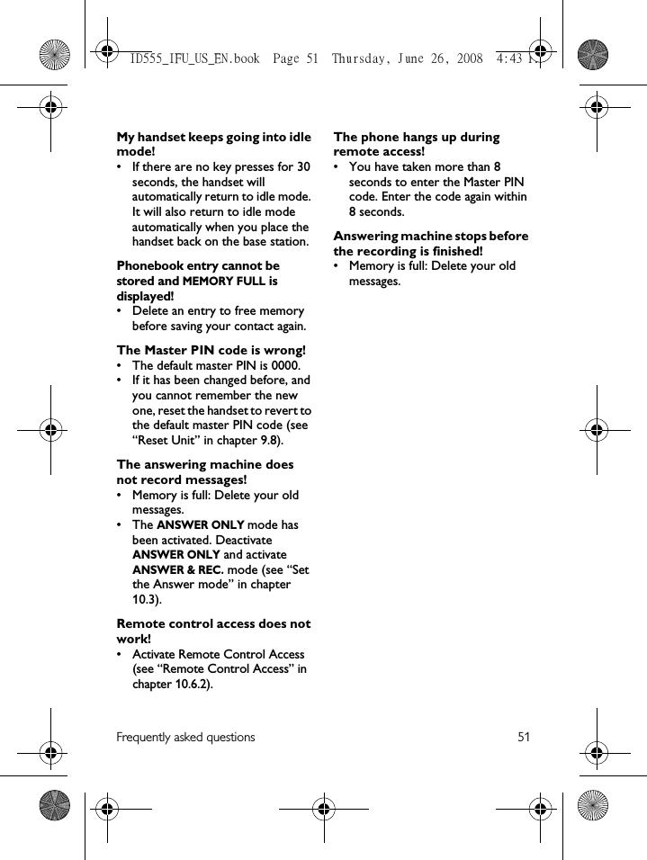Frequently asked questions 51My handset keeps going into idle mode!• If there are no key presses for 30 seconds, the handset will automatically return to idle mode. It will also return to idle mode automatically when you place the handset back on the base station.Phonebook entry cannot be stored and MEMORY FULL is displayed!• Delete an entry to free memory before saving your contact again.The Master PIN code is wrong!• The default master PIN is 0000. • If it has been changed before, and you cannot remember the new one, reset the handset to revert to the default master PIN code (see “Reset Unit” in chapter 9.8).The answering machine does not record messages!• Memory is full: Delete your old messages.•The ANSWER ONLY mode has been activated. Deactivate ANSWER ONLY and activate ANSWER &amp; REC. mode (see “Set the Answer mode” in chapter 10.3).Remote control access does not work!• Activate Remote Control Access (see “Remote Control Access” in chapter 10.6.2).The phone hangs up during remote access!• You have taken more than 8 seconds to enter the Master PIN code. Enter the code again within 8 seconds.Answering machine stops before the recording is finished!• Memory is full: Delete your old messages.ID555_IFU_US_EN.book  Page 51  Thursday, June 26, 2008  4:43 PM