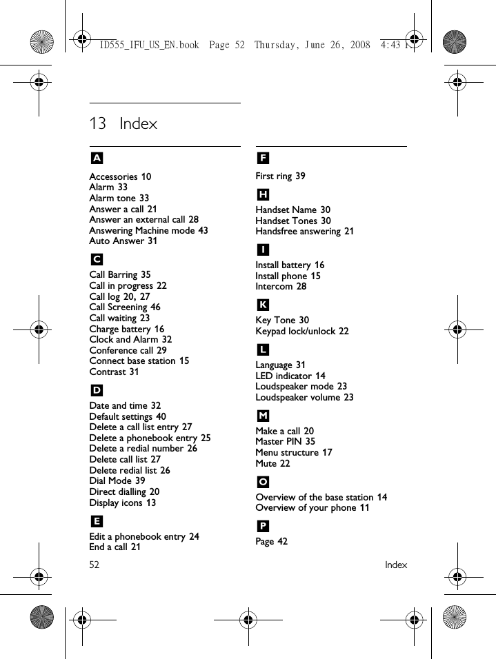 52 Index13 IndexAAccessories 10Alarm 33Alarm tone 33Answer a call 21Answer an external call 28Answering Machine mode 43Auto Answer 31CCall Barring 35Call in progress 22Call log 20, 27Call Screening 46Call waiting 23Charge battery 16Clock and Alarm 32Conference call 29Connect base station 15Contrast 31DDate and time 32Default settings 40Delete a call list entry 27Delete a phonebook entry 25Delete a redial number 26Delete call list 27Delete redial list 26Dial Mode 39Direct dialling 20Display icons 13EEdit a phonebook entry 24End a call 21FFirst ring 39HHandset Name 30Handset Tones 30Handsfree answering 21IInstall battery 16Install phone 15Intercom 28KKey Tone 30Keypad lock/unlock 22LLanguage 31LED indicator 14Loudspeaker mode 23Loudspeaker volume 23MMake a call 20Master PIN 35Menu structure 17Mute 22OOverview of the base station 14Overview of your phone 11PPage 42ID555_IFU_US_EN.book  Page 52  Thursday, June 26, 2008  4:43 PM