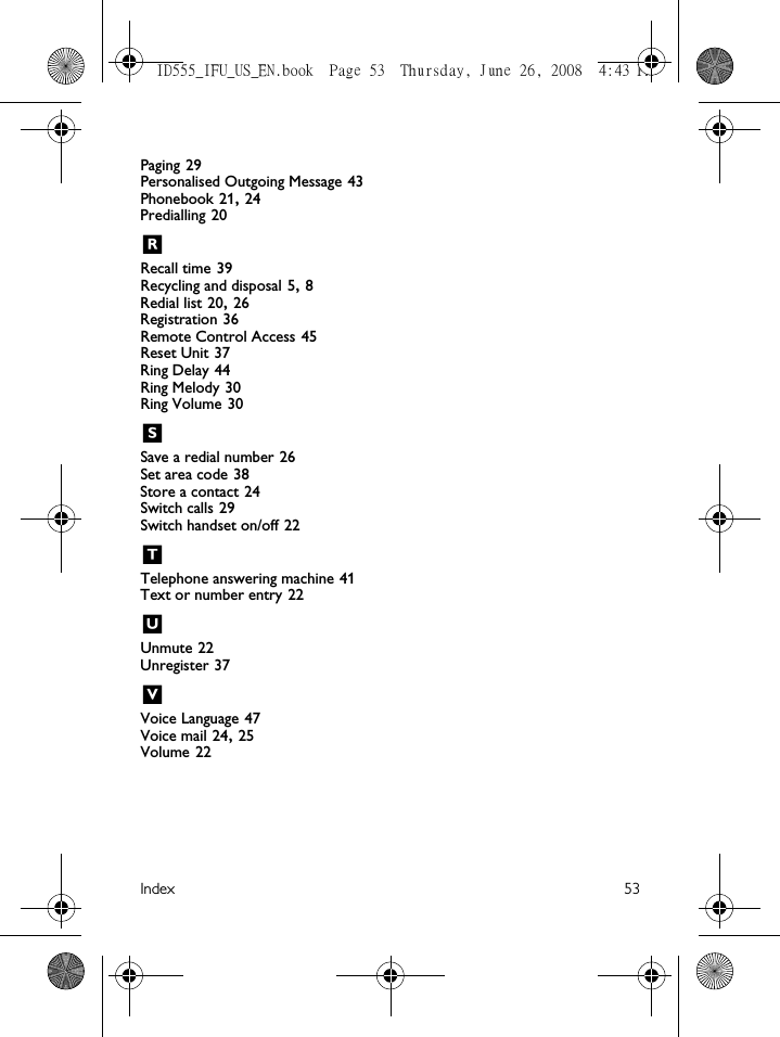 Index 53Paging 29Personalised Outgoing Message 43Phonebook 21, 24Predialling 20RRecall time 39Recycling and disposal 5, 8Redial list 20, 26Registration 36Remote Control Access 45Reset Unit 37Ring Delay 44Ring Melody 30Ring Volume 30SSave a redial number 26Set area code 38Store a contact 24Switch calls 29Switch handset on/off 22TTelephone answering machine 41Text or number entry 22UUnmute 22Unregister 37VVoice Language 47Voice mail 24, 25Volume 22ID555_IFU_US_EN.book  Page 53  Thursday, June 26, 2008  4:43 PM