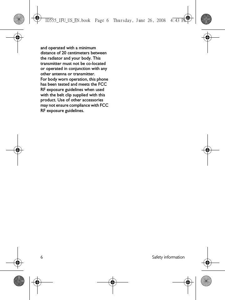6 Safety informationand operated with a minimum distance of 20 centimeters between the radiator and your body. This transmitter must not be co-located or operated in conjunction with any other antenna or transmitter.For body worn operation, this phone has been tested and meets the FCC RF exposure guidelines when used with the belt clip supplied with this product. Use of other accessories may not ensure compliance with FCC RF exposure guidelines.ID555_IFU_US_EN.book  Page 6  Thursday, June 26, 2008  4:43 PM