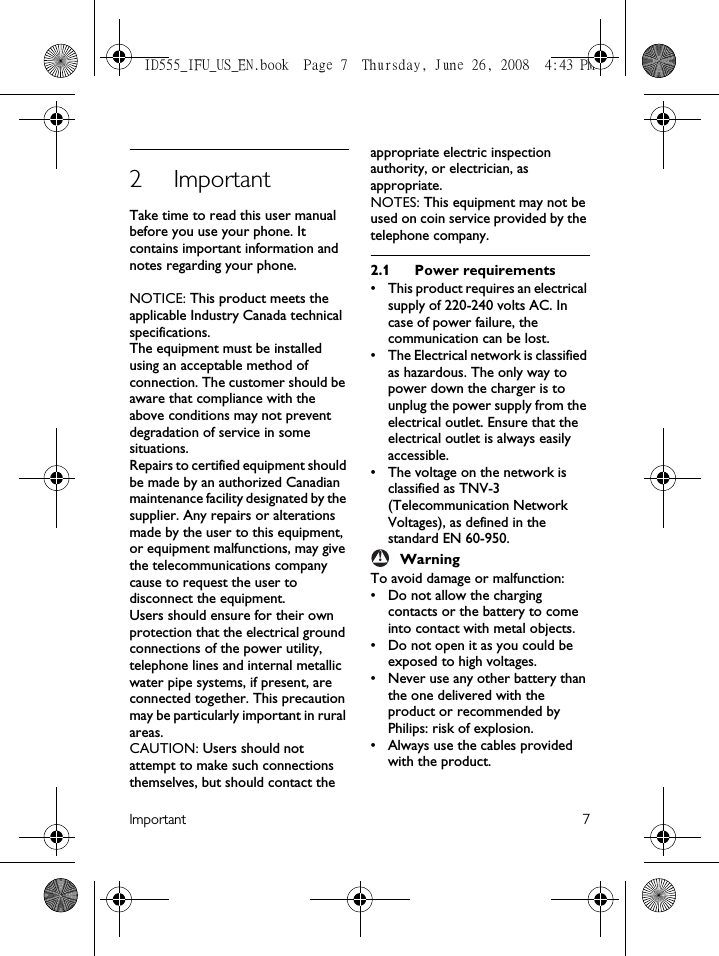 Important 72ImportantTake time to read this user manual before you use your phone. It contains important information and notes regarding your phone.NOTICE: This product meets the applicable Industry Canada technical specifications.The equipment must be installed using an acceptable method of connection. The customer should be aware that compliance with the above conditions may not prevent degradation of service in some situations.Repairs to certified equipment should be made by an authorized Canadian maintenance facility designated by the supplier. Any repairs or alterations made by the user to this equipment, or equipment malfunctions, may give the telecommunications company cause to request the user to disconnect the equipment.Users should ensure for their own protection that the electrical ground connections of the power utility, telephone lines and internal metallic water pipe systems, if present, are connected together. This precaution may be particularly important in rural areas.CAUTION: Users should not attempt to make such connections themselves, but should contact the appropriate electric inspection authority, or electrician, as appropriate.NOTES: This equipment may not be used on coin service provided by the telephone company.2.1 Power requirements• This product requires an electrical supply of 220-240 volts AC. In case of power failure, the communication can be lost.• The Electrical network is classified as hazardous. The only way to power down the charger is to unplug the power supply from the electrical outlet. Ensure that the electrical outlet is always easily accessible.• The voltage on the network is classified as TNV-3 (Telecommunication Network Voltages), as defined in the standard EN 60-950.WarningTo avoid damage or malfunction:• Do not allow the charging contacts or the battery to come into contact with metal objects.• Do not open it as you could be exposed to high voltages.• Never use any other battery than the one delivered with the product or recommended by Philips: risk of explosion.• Always use the cables provided with the product.!ID555_IFU_US_EN.book  Page 7  Thursday, June 26, 2008  4:43 PM