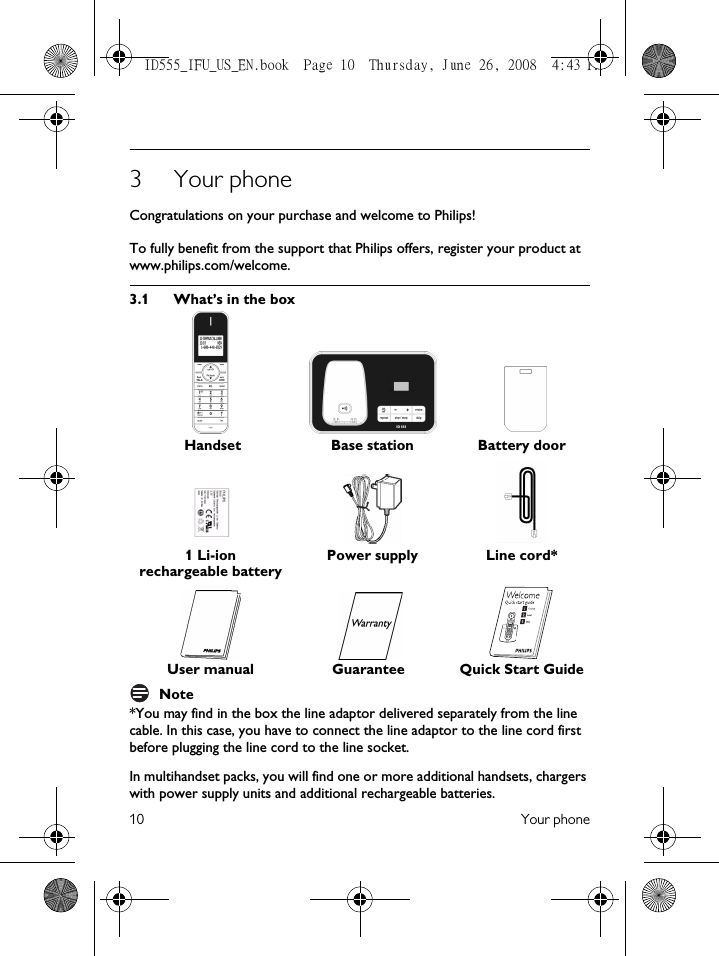 10 Your phone3Your phoneCongratulations on your purchase and welcome to Philips!To fully benefit from the support that Philips offers, register your product at www.philips.com/welcome.3.1 What’s in the boxNote*You may find in the box the line adaptor delivered separately from the line cable. In this case, you have to connect the line adaptor to the line cord first before plugging the line cord to the line socket.In multihandset packs, you will find one or more additional handsets, chargers with power supply units and additional rechargeable batteries. Handset Base station Battery door1 Li-ion rechargeable batteryPower supply Line cord*User manual Guarantee Quick Start GuideID555_IFU_US_EN.book  Page 10  Thursday, June 26, 2008  4:43 PM