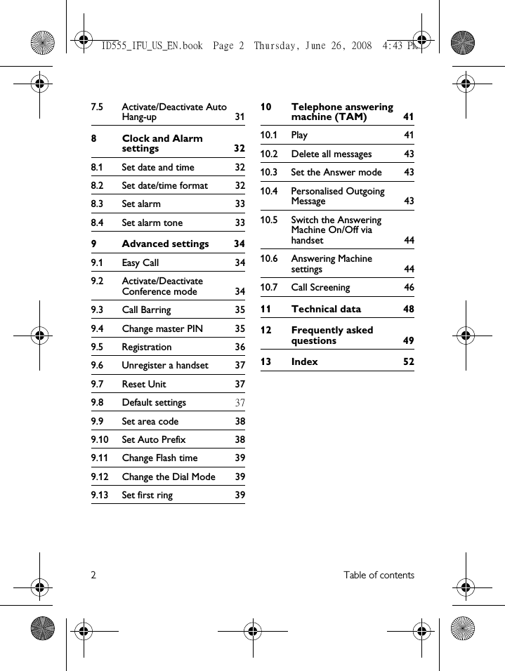 2Table of contents7.5 Activate/Deactivate Auto Hang-up 318 Clock and Alarm settings 328.1 Set date and time  328.2 Set date/time format  328.3 Set alarm  338.4 Set alarm tone  339Advanced settings 349.1 Easy Call  349.2 Activate/Deactivate Conference mode  349.3 Call Barring  359.4 Change master PIN  359.5 Registration 369.6 Unregister a handset  379.7 Reset Unit  379.8 Default settings 379.9 Set area code  389.10 Set Auto Prefix  389.11 Change Flash time  399.12 Change the Dial Mode  399.13 Set first ring  3910 Telephone answering machine (TAM)  4110.1 Play 4110.2 Delete all messages  4310.3 Set the Answer mode  4310.4 Personalised Outgoing Message 4310.5 Switch the Answering Machine On/Off via handset 4410.6 Answering Machine settings 4410.7 Call Screening  4611 Technical data  4812 Frequently asked questions 4913 Index  52ID555_IFU_US_EN.book  Page 2  Thursday, June 26, 2008  4:43 PM