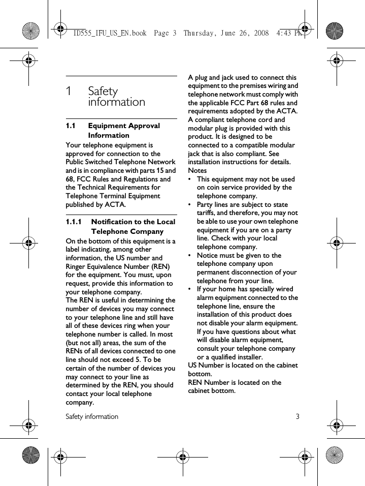 Safety information 31Safety information1.1 Equipment Approval InformationYour telephone equipment is approved for connection to the Public Switched Telephone Network and is in compliance with parts 15 and 68, FCC Rules and Regulations and the Technical Requirements for Telephone Terminal Equipment published by ACTA.1.1.1 Notification to the Local Telephone CompanyOn the bottom of this equipment is a label indicating, among other information, the US number and Ringer Equivalence Number (REN) for the equipment. You must, upon request, provide this information to your telephone company.The REN is useful in determining the number of devices you may connect to your telephone line and still have all of these devices ring when your telephone number is called. In most (but not all) areas, the sum of the RENs of all devices connected to one line should not exceed 5. To be certain of the number of devices you may connect to your line as determined by the REN, you should contact your local telephone company.A plug and jack used to connect this equipment to the premises wiring and telephone network must comply with the applicable FCC Part 68 rules and requirements adopted by the ACTA. A compliant telephone cord and modular plug is provided with this product. It is designed to be connected to a compatible modular jack that is also compliant. See installation instructions for details.Notes • This equipment may not be used on coin service provided by the telephone company.• Party lines are subject to state tariffs, and therefore, you may not be able to use your own telephone equipment if you are on a party line. Check with your local telephone company.• Notice must be given to the telephone company upon permanent disconnection of your telephone from your line.• If your home has specially wired alarm equipment connected to the telephone line, ensure the installation of this product does not disable your alarm equipment. If you have questions about what will disable alarm equipment, consult your telephone company or a qualified installer.US Number is located on the cabinet bottom.REN Number is located on the cabinet bottom.ID555_IFU_US_EN.book  Page 3  Thursday, June 26, 2008  4:43 PM