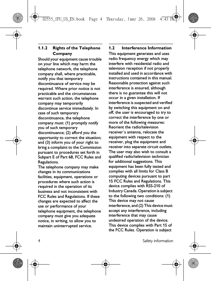 4 Safety information1.1.2 Rights of the Telephone Company Should your equipment cause trouble on your line which may harm the telephone network, the telephone company shall, where practicable, notify you that temporary discontinuance of service may be required. Where prior notice is not practicable and the circumstances warrant such action, the telephone company may temporarily discontinue service immediately. In case of such temporary discontinuance, the telephone company must: (1) promptly notify you of such temporary discontinuance; (2) afford you the opportunity to correct the situation; and (3) inform you of your right to bring a complaint to the Commission pursuant to procedures set forth in Subpart E of Part 68, FCC Rules and Regulations.The telephone company may make changes in its communications facilities, equipment, operations or procedures where such action is required in the operation of its business and not inconsistent with FCC Rules and Regulations. If these changes are expected to affect the use or performance of your telephone equipment, the telephone company must give you adequate notice, in writing, to allow you to maintain uninterrupted service.1.2 Interference InformationThis equipment generates and uses radio frequency energy which may interfere with residential radio and television reception if not properly installed and used in accordance with instructions contained in this manual. Reasonable protection against such interference is ensured, although there is no guarantee this will not occur in a given installation. If interference is suspected and verified by switching this equipment on and off, the user is encouraged to try to correct the interference by one or more of the following measures: Reorient the radio/television receiver’s antenna, relocate the equipment with respect to the receiver, plug the equipment and receiver into separate circuit outlets. The user may also wish to consult a qualified radio/television technician for additional suggestions. This equipment has been fully tested and complies with all limits for Class B computing devices pursuant to part 15 FCC Rules and Regulations. This device complies with RSS-210 of Industry Canada. Operation is subject to the following two conditions: (1) This device may not cause interference, and (2) This device must accept any interference, including interference that may cause undesired operation of the device.This device complies with Part 15 of the FCC Rules. Operation is subject ID555_IFU_US_EN.book  Page 4  Thursday, June 26, 2008  4:43 PM