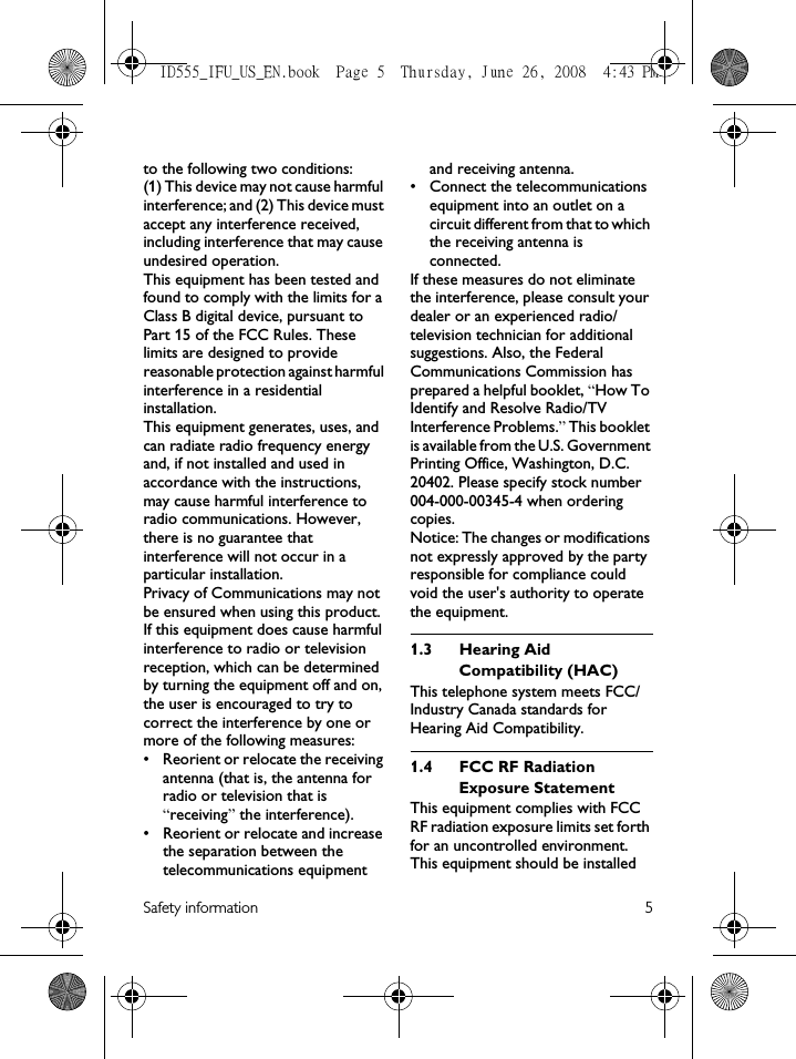 Safety information 5to the following two conditions: (1) This device may not cause harmful interference; and (2) This device must accept any interference received, including interference that may cause undesired operation.This equipment has been tested and found to comply with the limits for a Class B digital device, pursuant to Part 15 of the FCC Rules. These limits are designed to provide reasonable protection against harmful interference in a residential installation.This equipment generates, uses, and can radiate radio frequency energy and, if not installed and used in accordance with the instructions, may cause harmful interference to radio communications. However, there is no guarantee that interference will not occur in a particular installation.Privacy of Communications may not be ensured when using this product.If this equipment does cause harmful interference to radio or television reception, which can be determined by turning the equipment off and on, the user is encouraged to try to correct the interference by one or more of the following measures:• Reorient or relocate the receiving antenna (that is, the antenna for radio or television that is “receiving” the interference).• Reorient or relocate and increase the separation between the telecommunications equipment and receiving antenna.• Connect the telecommunications equipment into an outlet on a circuit different from that to which the receiving antenna is connected.If these measures do not eliminate the interference, please consult your dealer or an experienced radio/television technician for additional suggestions. Also, the Federal Communications Commission has prepared a helpful booklet, “How To Identify and Resolve Radio/TV Interference Problems.” This booklet is available from the U.S. Government Printing Office, Washington, D.C. 20402. Please specify stock number 004-000-00345-4 when ordering copies.Notice: The changes or modifications not expressly approved by the party responsible for compliance could void the user&apos;s authority to operate the equipment.1.3 Hearing Aid Compatibility (HAC)This telephone system meets FCC/Industry Canada standards for Hearing Aid Compatibility.1.4 FCC RF Radiation Exposure StatementThis equipment complies with FCC RF radiation exposure limits set forth for an uncontrolled environment. This equipment should be installed ID555_IFU_US_EN.book  Page 5  Thursday, June 26, 2008  4:43 PM