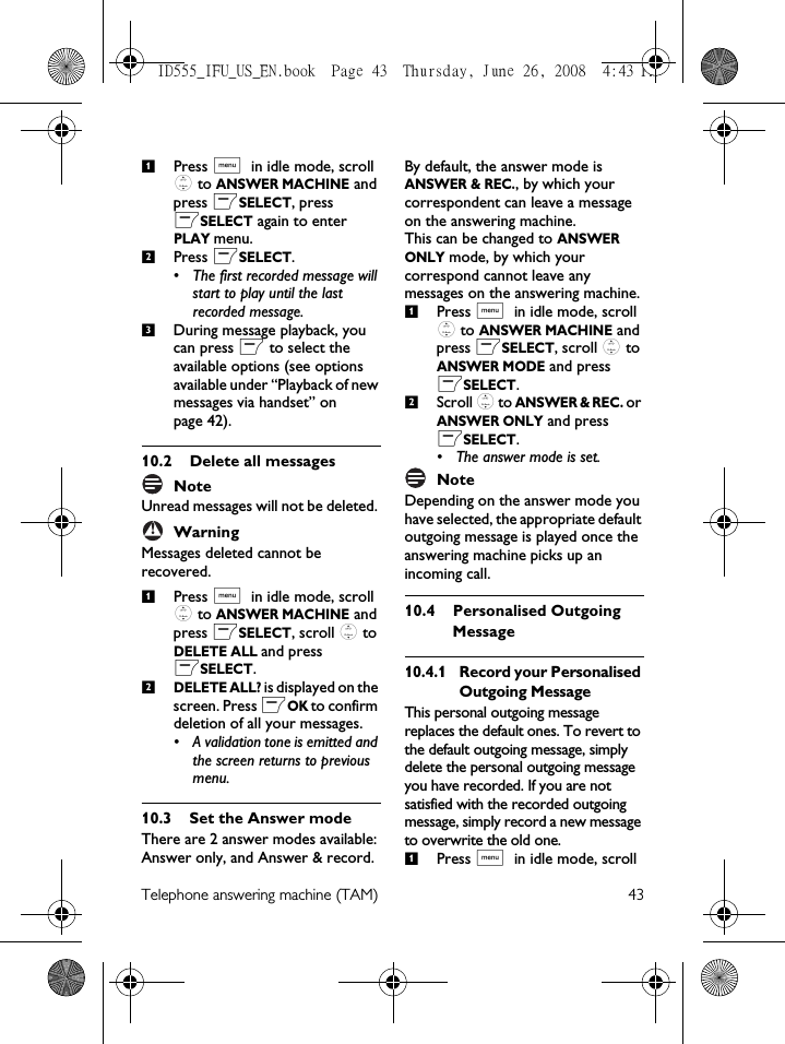 Telephone answering machine (TAM) 43Press M in idle mode, scroll : to ANSWER MACHINE and press mSELECT, press mSELECT again to enter PLAY menu.Press mSELECT.• The first recorded message will start to play until the last recorded message. During message playback, you can press m to select the available options (see options available under “Playback of new messages via handset” on page 42). 10.2 Delete all messagesNote Unread messages will not be deleted. WarningMessages deleted cannot be recovered.Press M in idle mode, scroll : to ANSWER MACHINE and press mSELECT, scroll : to DELETE ALL and press mSELECT.DELETE ALL? is displayed on the screen. Press mOK to confirm deletion of all your messages.• A validation tone is emitted and the screen returns to previous menu.10.3 Set the Answer modeThere are 2 answer modes available: Answer only, and Answer &amp; record.By default, the answer mode is ANSWER &amp; REC., by which your correspondent can leave a message on the answering machine.This can be changed to ANSWER ONLY mode, by which your correspond cannot leave any messages on the answering machine.Press M in idle mode, scroll : to ANSWER MACHINE and press mSELECT, scroll : to ANSWER MODE and press mSELECT.Scroll : to ANSWER &amp; REC. or ANSWER ONLY and press mSELECT.• The answer mode is set. Note Depending on the answer mode you have selected, the appropriate default outgoing message is played once the answering machine picks up an incoming call.10.4 Personalised Outgoing Message10.4.1 Record your Personalised Outgoing MessageThis personal outgoing message replaces the default ones. To revert to the default outgoing message, simply delete the personal outgoing message you have recorded. If you are not satisfied with the recorded outgoing message, simply record a new message to overwrite the old one. Press M in idle mode, scroll 123!12121ID555_IFU_US_EN.book  Page 43  Thursday, June 26, 2008  4:43 PM