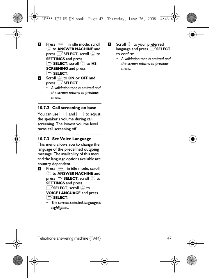 Telephone answering machine (TAM) 47Press M in idle mode, scroll : to ANSWER MACHINE and press mSELECT, scroll : to SETTINGS and press mSELECT, scroll : to HS SCREENING and press mSELECT.Scroll : to ON or OFF and press mSELECT.• A validation tone is emitted and the screen returns to previous menu.10.7.2 Call screening on baseYou can use + and - to adjust the speaker&apos;s volume during call screening. The lowest volume level turns call screening off.10.7.3 Set Voice LanguageThis menu allows you to change the language of the predefined outgoing message. The availability of this menu and the language options available are country dependent. Press M in idle mode, scroll : to ANSWER MACHINE and press mSELECT, scroll : to SETTINGS and press mSELECT, scroll : to VOICE LANGUAGE and press mSELECT.• The current selected language is highlighted. Scroll : to your preferred language and press mSELECT to confirm.• A validation tone is emitted and the screen returns to previous menu.1212ID555_IFU_US_EN.book  Page 47  Thursday, June 26, 2008  4:43 PM