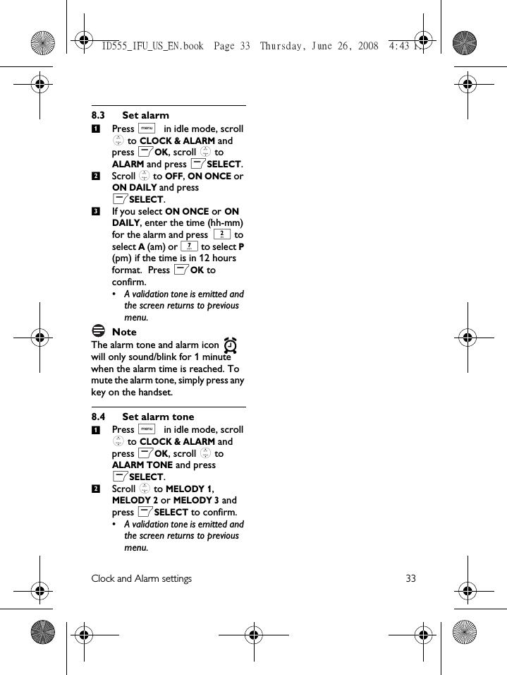 Clock and Alarm settings 338.3 Set alarmPress M in idle mode, scroll : to CLOCK &amp; ALARM and press mOK, scroll : to ALARM and press mSELECT.Scroll : to OFF, ON ONCE or ON DAILY and press mSELECT.If you select ON ONCE or ON DAILY, enter the time (hh-mm) for the alarm and press 2 to select A (am) or 7 to select P (pm) if the time is in 12 hours format. Press mOK to confirm. • A validation tone is emitted and the screen returns to previous menu.NoteThe alarm tone and alarm icon   will only sound/blink for 1 minute when the alarm time is reached. To mute the alarm tone, simply press any key on the handset.8.4 Set alarm tonePress M in idle mode, scroll : to CLOCK &amp; ALARM and press mOK, scroll : to ALARM TONE and press mSELECT.Scroll : to MELODY 1, MELODY 2 or MELODY 3 and press mSELECT to confirm.• A validation tone is emitted and the screen returns to previous menu.12312ID555_IFU_US_EN.book  Page 33  Thursday, June 26, 2008  4:43 PM