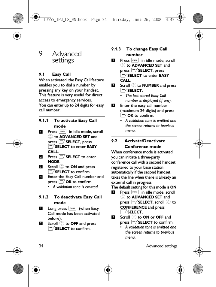 34 Advanced settings9 Advanced settings9.1 Easy CallWhen activated, the Easy Call feature enables you to dial a number by pressing any key on your handset. This feature is very useful for direct access to emergency services. You can enter up to 24 digits for easy call number. 9.1.1 To activate Easy Call modePress M in idle mode, scroll : to ADVANCED SET and press mSELECT, press mSELECT to enter EASY CALL.Press mSELECT to enter MODE.Scroll : to ON and press mSELECT to confirm.Enter the Easy Call number and press mOK to confirm.• A validation tone is emitted.9.1.2 To deactivate Easy Call modeLong press M (when Easy Call mode has been activated before).Scroll : to OFF and press mSELECT to confirm.9.1.3 To change Easy Call numberPress M in idle mode, scroll : to ADVANCED SET and press mSELECT, press mSELECT to enter EASY CALL.Scroll : to NUMBER and press mSELECT.• The last stored Easy Call number is displayed (if any).Enter the easy call number (maximum 24 digits) and press mOK to confirm.• A validation tone is emitted and the screen returns to previous menu.9.2 Activate/Deactivate Conference modeWhen conference mode is activated, you can initiate a three-party conference call with a second handset registered to your base station automatically if the second handset takes the line when there is already an external call in progress. The default setting for this mode is ON.Press M in idle mode, scroll : to ADVANCED SET and press mSELECT, scroll : to CONFERENCE and press mSELECT.Scroll : to ON or OFF and press mSELECT to confirm.• A validation tone is emitted and the screen returns to previous menu.12341212312ID555_IFU_US_EN.book  Page 34  Thursday, June 26, 2008  4:43 PM