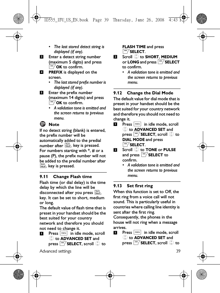 Advanced settings 39• The last stored detect string is displayed (if any). Enter a detect string number (maximum 5 digits) and press mOK to confirm. PREFIX is displayed on the screen. • The last stored prefix number is displayed (if any). Enter the prefix number (maximum 14 digits) and press mOK to confirm.• A validation tone is emitted and the screen returns to previous menu.NoteIf no detect string (blank) is entered, the prefix number will be automatically added to the predial number after r key is pressed. For numbers starting with *, # or a pause (P), the prefix number will not be added to the predial number after r key is pressed.9.11 Change Flash timeFlash time (or dial delay) is the time delay by which the line will be disconnected after you press r key. It can be set to short, medium or long.The default value of flash time that is preset in your handset should be the best suited for your country network and therefore you should not need to change it.Press M in idle mode, scroll : to ADVANCED SET and press mSELECT, scroll : to FLASH TIME and press mSELECT.Scroll : to SHORT, MEDIUM or LONG and press mSELECT to confirm.• A validation tone is emitted and the screen returns to previous menu.9.12 Change the Dial Mode The default value for dial mode that is preset in your handset should be the best suited for your country network and therefore you should not need to change it. Press M in idle mode, scroll : to ADVANCED SET and press mSELECT, scroll : to DIAL MODE and press mSELECT.Scroll : to TONE or PULSE and press mSELECT to confirm.• A validation tone is emitted and the screen returns to previous menu.9.13 Set first ringWhen this function is set to Off, the first ring from a voice call will not sound. This is particularly useful in countries where calling line identity is sent after the first ring. Consequently, the phones in the house will not ring when a message arrives.Press M in idle mode, scroll : to ADVANCED SET and press mSELECT, scroll : to 34512121ID555_IFU_US_EN.book  Page 39  Thursday, June 26, 2008  4:43 PM