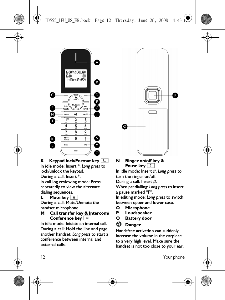 12 Your phoneK Keypad lock/Format key *In idle mode: Insert *. Long press to lock/unlock the keypad.During a call: Insert *. In call log reviewing mode: Press repeatedly to view the alternate dialing sequences.L Mute key [During a call: Mute/Unmute the handset microphone.M Call transfer key &amp; Intercom/Conference key cIn idle mode: Initiate an internal call.During a call: Hold the line and page another handset. Long press to start a conference between internal and external calls.NRinger on/off key &amp; Pause key #In idle mode: Insert #. Long press to turn the ringer on/off.During a call: Insert #. When predialling: Long press to insert a pause marked “P”.In editing mode: Long press to switch between upper and lower case.OMicrophoneP LoudspeakerQ Battery doorDangerHandsfree activation can suddenly increase the volume in the earpiece to a very high level. Make sure the handset is not too close to your ear.ID555_IFU_US_EN.book  Page 12  Thursday, June 26, 2008  4:43 PM