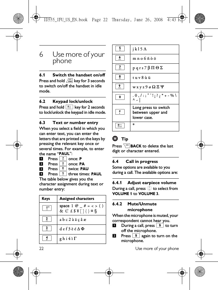 22 Use more of your phone6 Use more of your phone6.1 Switch the handset on/offPress and hold e key for 3 seconds to switch on/off the handset in idle mode.6.2 Keypad lock/unlockPress and hold * key for 2 seconds to lock/unlock the keypad in idle mode.6.3 Text or number entryWhen you select a field in which you can enter text, you can enter the letters that are printed on the keys by pressing the relevant key once or several times. For example, to enter the name “PAUL”:Press 7 once: PPress 2 once: PAPress 8 twice: PAUPress 5 three times: PAULThe table below gives you the character assignment during text or number entry:TipPress &gt;BACK to delete the last digit or character entered.6.4 Call in progressSome options are available to you during a call. The available options are:6.4.1 Adjust earpiece volumeDuring a call, press : to select from VOLUME 1 to VOLUME 3.6.4.2 Mute/Unmute microphoneWhen the microphone is muted, your correspondent cannot hear you.During a call, press [ to turn off the microphone.Press [ again to turn on the microphone.Keys Assigned characters1space 1 @ _ # = &lt; &gt; ( )&amp; £ $ ¥ [ ] { } ¤  §2a b c 2 à ä ç å æ 3d e f 3 è é ∆ Φ4g h i 4 ì Γ1234€5j k l 5 Λ6m n o 6 ñ ò ö 7p q r s 7 β Π Θ Σ8t u v 8 ù ü9w x y z 9 ø Ω Ξ Ψ0. 0 , / : ; &quot; ’ ! ¡ ? ¿ * + - % \^ ~ |#Long press to switch between upper and lower case.**12ID555_IFU_US_EN.book  Page 22  Thursday, June 26, 2008  4:43 PM