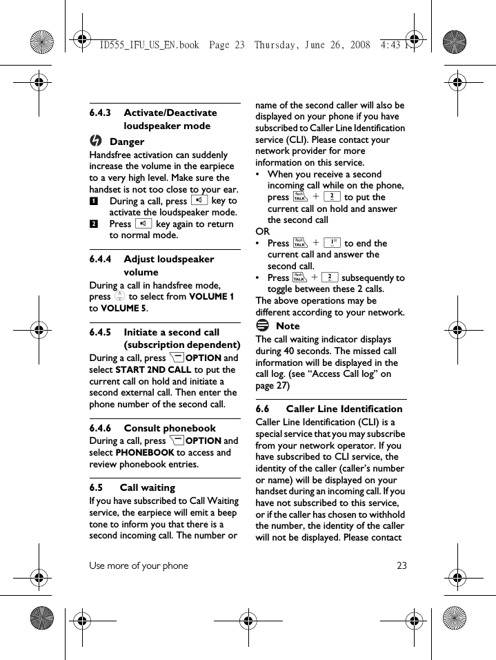 Use more of your phone 236.4.3 Activate/Deactivate loudspeaker modeDangerHandsfree activation can suddenly increase the volume in the earpiece to a very high level. Make sure the handset is not too close to your ear.During a call, press v key to activate the loudspeaker mode.Press v key again to return to normal mode.6.4.4 Adjust loudspeaker volumeDuring a call in handsfree mode, press : to select from VOLUME 1 to VOLUME 5.6.4.5 Initiate a second call (subscription dependent)During a call, press &gt;OPTION and select START 2ND CALL to put the current call on hold and initiate a second external call. Then enter the phone number of the second call. 6.4.6 Consult phonebookDuring a call, press &gt;OPTION and select PHONEBOOK to access and review phonebook entries. 6.5 Call waitingIf you have subscribed to Call Waiting service, the earpiece will emit a beep tone to inform you that there is a second incoming call. The number or name of the second caller will also be displayed on your phone if you have subscribed to Caller Line Identification service (CLI). Please contact your network provider for more information on this service.• When you receive a second incoming call while on the phone, press r + 2 to put the current call on hold and answer the second call OR• Press r + 1 to end the current call and answer the second call.• Press r + 2 subsequently to toggle between these 2 calls.The above operations may be different according to your network.NoteThe call waiting indicator displays during 40 seconds. The missed call information will be displayed in the call log. (see “Access Call log” on page 27) 6.6 Caller Line IdentificationCaller Line Identification (CLI) is a special service that you may subscribe from your network operator. If you have subscribed to CLI service, the identity of the caller (caller’s number or name) will be displayed on your handset during an incoming call. If you have not subscribed to this service, or if the caller has chosen  to  withhold the number, the identity of the caller will not be displayed. Please contact 12ID555_IFU_US_EN.book  Page 23  Thursday, June 26, 2008  4:43 PM