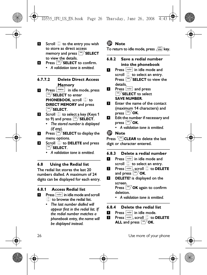 26 Use more of your phoneScroll : to the entry you wish to store as direct access memory and press mSELECT to view the details.Press mSELECT to confirm.• A validation tone is emitted.6.7.7.2 Delete Direct Access MemoryPress M in idle mode, press mSELECT to enter PHONEBOOK, scroll : to DIRECT MEMORY and press mSELECT.Scroll : to select a key (Keys 1 to 9) and press mSELECT. • The stored number is displayed (if any).Press mSELECT to display the menu options.Scroll : to DELETE and press mSELECT.• A validation tone is emitted.6.8 Using the Redial listThe redial list stores the last 20 numbers dialled. A maximum of 24 digits can be displayed for each entry.6.8.1 Access Redial listPress a in idle mode and scroll : to browse the redial list.• The last number dialled will appear first in the redial list. If the redial number matches a phonebook entry, the name will be displayed instead. NoteTo return to idle mode, press e key.6.8.2 Save a redial number into the phonebookPress a in idle mode and scroll : to select an entry. Press mSELECT to view the details.Press a and press mSELECT to select SAVE NUMBER.Enter the name of the contact (maximum 14 characters) and press mOK.Edit the number if necessary and press mOK.• A validation tone is emitted.NotePress &gt;CLEAR to delete the last digit or character entered.6.8.3 Delete a redial numberPress a in idle mode and scroll : to select an entry.Press a, scroll : to DELETE and press mOK.DELETE? is displayed on the screen.Press mOK again to confirm deletion. • A validation tone is emitted.6.8.4 Delete the redial listPress a in idle mode.Press a, scroll : to DELETE ALL and press mOK.5612341123412312ID555_IFU_US_EN.book  Page 26  Thursday, June 26, 2008  4:43 PM