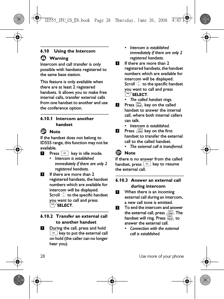 28 Use more of your phone6.10 Using the IntercomWarningIntercom and call transfer is only possible with handsets registered to the same base station.This feature is only available when there are at least 2 registered handsets. It allows you to make free internal calls, transfer external calls from one handset to another and use the conference option.6.10.1 Intercom another handsetNoteIf the handset does not belong to ID555 range, this function may not be available.Press c key in idle mode. • Intercom is established immediately if there are only 2 registered handsets.If there are more than 2 registered handsets, the handset numbers which are available for intercom will be displayed. Scroll : to the specific handset you want to call and press mSELECT. 6.10.2 Transfer an external call to another handsetDuring the call, press and hold c key to put the external call on hold (the caller can no longer hear you). • Intercom is established immediately if there are only 2 registered handsets.If there are more than 2 registered handsets, the handset numbers which are available for intercom will be displayed. Scroll : to the specific handset you want to call and press mSELECT. • The called handset rings.Press r key on the called handset to answer the internal call, where both internal callers can talk.• Intercom is established.Press e key on the first handset to transfer the external call to the called handset.• The external call is transferred.NoteIf there is no answer from the called handset, press c key to resume the external call. 6.10.3 Answer an external call during intercomWhen there is an incoming external call during an intercom, a new call tone is emitted. To end the intercom and answer the external call, press e. The handset will ring. Press r to answer the external call.• Connection with the external call is established.!12123412ID555_IFU_US_EN.book  Page 28  Thursday, June 26, 2008  4:43 PM