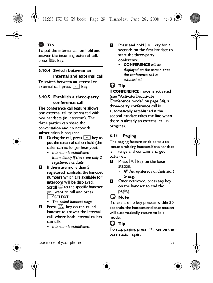 Use more of your phone 29TipTo put the internal call on hold and answer the incoming external call, press r key. 6.10.4 Switch between an internal and external callTo switch between an internal or external call, press c key.6.10.5 Establish a three-party conference callThe conference call feature allows one external call to be shared with two handsets (in intercom). The three parties can share the conversation and no network subscription is required. During the call, press c key to put the external call on hold (the caller can no longer hear you).• Intercom is established immediately if there are only 2 registered handsets. If there are more than 2 registered handsets, the handset numbers which are available for intercom will be displayed. Scroll : to the specific handset you want to call and press mSELECT.• The called handset rings.Press r key on the called handset to answer the internal call, where both internal callers can talk.• Intercom is established.Press and hold c key for 2 seconds on the first handset to start the three-party conference.•CONFERENCE will be displayed on the screen once the conference call is established.TipIf CONFERENCE mode is activated (see “Activate/Deactivate Conference mode” on page 34), a three-party conference call is automatically established if the second handset takes the line when there is already an external call in progress.6.11 PagingThe paging feature enables you to locate a missing handset if the handset is in range and contains charged batteries. Press p key on the base station.• All the registered handsets start to ring. Once retrieved, press any key on the handset to end the paging.NoteIf there are no key presses within 30 seconds, the handset and base station will automatically return to idle mode. TipTo stop paging, press p key on the base station again.123412ID555_IFU_US_EN.book  Page 29  Thursday, June 26, 2008  4:43 PM