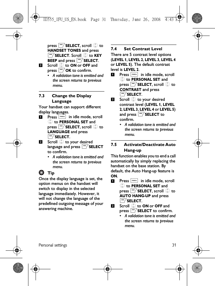 Personal settings 31press mSELECT, scroll : to HANDSET TONES and press mSELECT. Scroll : to KEY BEEP and press mSELECT.Scroll : to ON or OFF and press mOK to confirm.• A validation tone is emitted and the screen returns to previous menu.7.3 Change the Display LanguageYour handset can support different display languages. Press M in idle mode, scroll : to PERSONAL SET and press mSELECT, scroll : to LANGUAGE and press mSELECT.Scroll : to your desired language and press mSELECT to confirm.• A validation tone is emitted and the screen returns to previous menu.TipOnce the display language is set, the option menus on the handset will switch to display in the selected language immediately. However, it will not change the language of the predefined outgoing message of your answering machine. 7.4 Set Contrast LevelThere are 5 contrast level options (LEVEL 1, LEVEL 2, LEVEL 3, LEVEL 4 or LEVEL 5). The default contrast level is LEVEL 2.Press M in idle mode, scroll : to PERSONAL SET and press mSELECT, scroll : to CONTRAST and press mSELECT.Scroll : to your desired contrast level (LEVEL 1, LEVEL 2, LEVEL 3, LEVEL 4 or LEVEL 5) and press mSELECT to confirm.• A validation tone is emitted and the screen returns to previous menu.7.5 Activate/Deactivate Auto Hang-upThis function enables you to end a call automatically by simply replacing the handset on the base station. By default, the Auto Hang-up feature is ON.Press M in idle mode, scroll : to PERSONAL SET and press mSELECT, scroll : to AUTO HANG-UP and press mSELECT.Scroll : to ON or OFF and press mSELECT to confirm.• A validation tone is emitted and the screen returns to previous menu.2121212ID555_IFU_US_EN.book  Page 31  Thursday, June 26, 2008  4:43 PM
