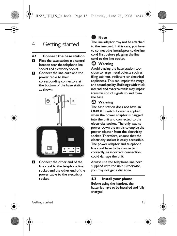 Getting started 154 Getting started4.1 Connect the base stationPlace the base station in a central location near the telephone line socket and electricity socket.Connect the line cord and the power cable to their corresponding connectors at the bottom of the base station as shown. Connect the other end of the line cord to the telephone line socket and the other end of the power cable to the electricity socket.NoteThe line adaptor may not be attached to the line cord. In this case, you have to connect the line adaptor to the line cord first before plugging the line cord to the line socket.WarningAvoid placing the base station too close to large metal objects such as filing cabinets, radiators or electrical appliances. This can impair the range and sound quality. Buildings with thick internal and external walls may impair transmission of signals to and from the base.WarningThe base station does not have an ON/OFF switch. Power is applied when the power adaptor is plugged into the unit and connected to the electricity socket. The only way to power down the unit is to unplug the power adaptor from the electricity socket. Therefore, ensure that the electricity socket is easily accessible.The power adaptor and telephone line cord have to be connected correctly, as incorrect connection could damage the unit.Always use the telephone line cord supplied with the unit. Otherwise, you may not get a dial tone.4.2 Install your phoneBefore using the handset, the batteries have to be installed and fully charged.123!!ID555_IFU_US_EN.book  Page 15  Thursday, June 26, 2008  4:43 PM