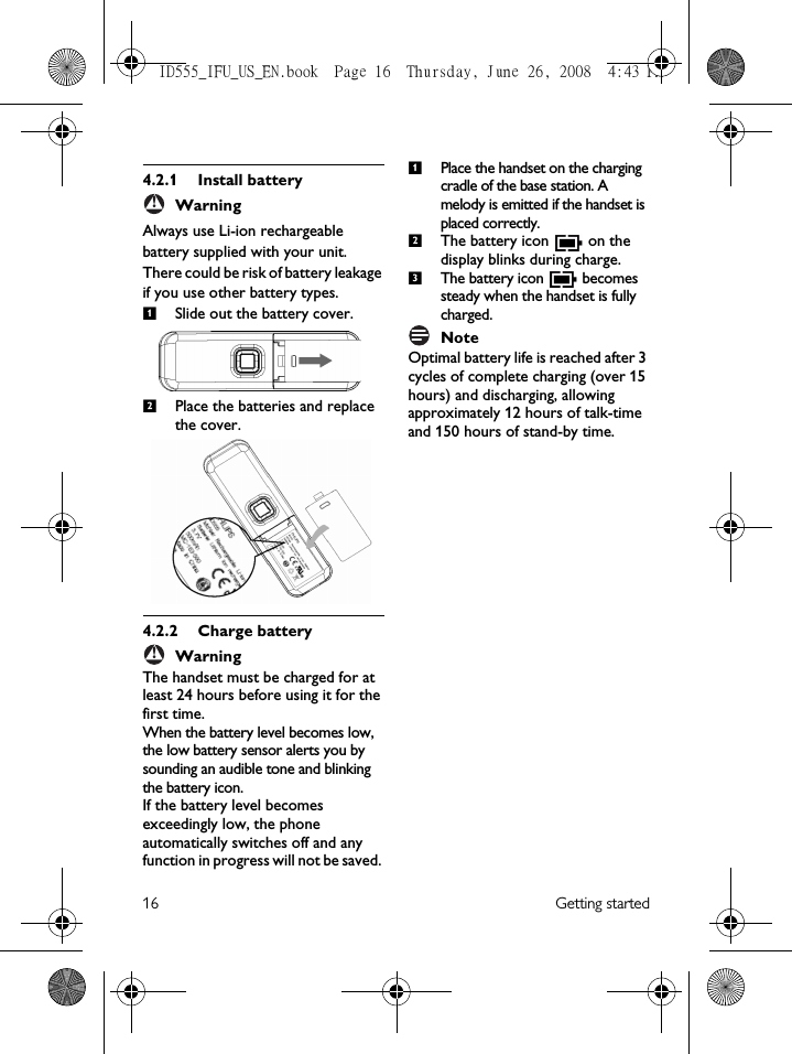 16 Getting started4.2.1 Install batteryWarningAlways use Li-ion rechargeable battery supplied with your unit. There could be risk of battery leakage if you use other battery types.Slide out the battery cover.Place the batteries and replace the cover.4.2.2 Charge batteryWarningThe handset must be charged for at least 24 hours before using it for the first time.When the battery level becomes low, the low battery sensor alerts you by sounding an audible tone and blinking the battery icon. If the battery level becomes exceedingly low, the phone automatically switches off and any function in progress will not be saved. Place the handset on the charging cradle of the base station. A melody is emitted if the handset is placed correctly.The battery icon   on the display blinks during charge.The battery icon   becomes steady when the handset is fully charged.NoteOptimal battery life is reached after 3 cycles of complete charging (over 15 hours) and discharging, allowing approximately 12 hours of talk-time and 150 hours of stand-by time. !12!123ID555_IFU_US_EN.book  Page 16  Thursday, June 26, 2008  4:43 PM