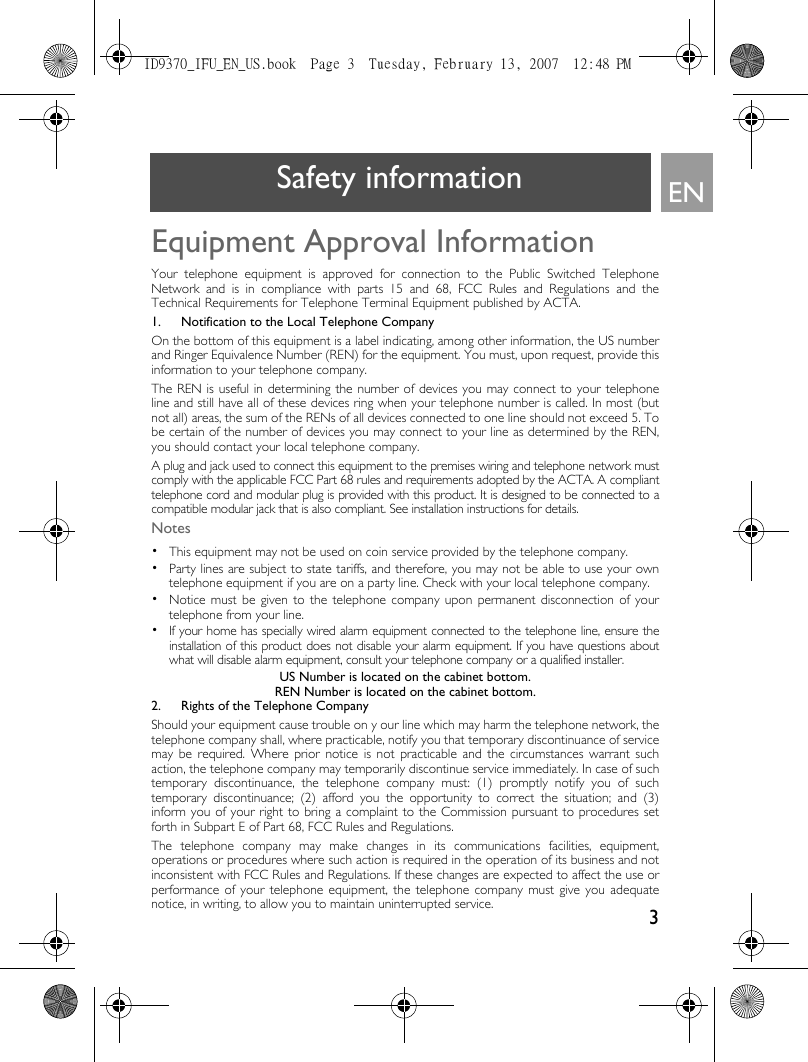 3ENSafety informationEquipment Approval InformationYour telephone equipment is approved for connection to the Public Switched TelephoneNetwork and is in compliance with parts 15 and 68, FCC Rules and Regulations and theTechnical Requirements for Telephone Terminal Equipment published by ACTA.1. Notification to the Local Telephone CompanyOn the bottom of this equipment is a label indicating, among other information, the US numberand Ringer Equivalence Number (REN) for the equipment. You must, upon request, provide thisinformation to your telephone company.The REN is useful in determining the number of devices you may connect to your telephoneline and still have all of these devices ring when your telephone number is called. In most (butnot all) areas, the sum of the RENs of all devices connected to one line should not exceed 5. Tobe certain of the number of devices you may connect to your line as determined by the REN,you should contact your local telephone company.A plug and jack used to connect this equipment to the premises wiring and telephone network mustcomply with the applicable FCC Part 68 rules and requirements adopted by the ACTA. A complianttelephone cord and modular plug is provided with this product. It is designed to be connected to acompatible modular jack that is also compliant. See installation instructions for details.Notes •  This equipment may not be used on coin service provided by the telephone company.•  Party lines are subject to state tariffs, and therefore, you may not be able to use your owntelephone equipment if you are on a party line. Check with your local telephone company.•  Notice must be given to the telephone company upon permanent disconnection of yourtelephone from your line.•  If your home has specially wired alarm equipment connected to the telephone line, ensure theinstallation of this product does not disable your alarm equipment. If you have questions aboutwhat will disable alarm equipment, consult your telephone company or a qualified installer.US Number is located on the cabinet bottom.REN Number is located on the cabinet bottom.2. Rights of the Telephone Company Should your equipment cause trouble on y our line which may harm the telephone network, thetelephone company shall, where practicable, notify you that temporary discontinuance of servicemay be required. Where prior notice is not practicable and the circumstances warrant suchaction, the telephone company may temporarily discontinue service immediately. In case of suchtemporary discontinuance, the telephone company must: (1) promptly notify you of suchtemporary discontinuance; (2) afford you the opportunity to correct the situation; and (3)inform you of your right to bring a complaint to the Commission pursuant to procedures setforth in Subpart E of Part 68, FCC Rules and Regulations.The telephone company may make changes in its communications facilities, equipment,operations or procedures where such action is required in the operation of its business and notinconsistent with FCC Rules and Regulations. If these changes are expected to affect the use orperformance of your telephone equipment, the telephone company must give you adequatenotice, in writing, to allow you to maintain uninterrupted service.ID9370_IFU_EN_US.book  Page 3  Tuesday, February 13, 2007  12:48 PM