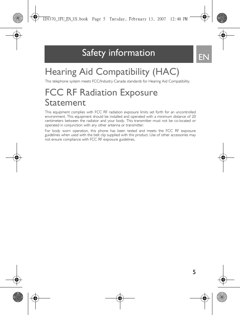 5ENSafety informationHearing Aid Compatibility (HAC)This telephone system meets FCC/Industry Canada standards for Hearing Aid Compatibility.FCC RF Radiation Exposure StatementThis equipment complies with FCC RF radiation exposure limits set forth for an uncontrolledenvironment. This equipment should be installed and operated with a minimum distance of 20centimeters between the radiator and your body. This transmitter must not be co-located oroperated in conjunction with any other antenna or transmitter.For body worn operation, this phone has been tested and meets the FCC RF exposureguidelines when used with the belt clip supplied with this product. Use of other accessories maynot ensure compliance with FCC RF exposure guidelines.ID9370_IFU_EN_US.book  Page 5  Tuesday, February 13, 2007  12:48 PM