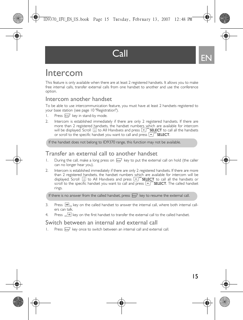 15ENCall IntercomThis feature is only available when there are at least 2 registered handsets. It allows you to makefree internal calls, transfer external calls from one handset to another and use the conferenceoption.Intercom another handsetTo be able to use intercommunication feature, you must have at least 2 handsets registered toyour base station (see page 10 &quot;Registration&quot;).1. Press c key in stand-by mode.2. Intercom is established immediately if there are only 2 registered handsets. If there aremore than 2 registered handsets, the handset numbers which are available for intercomwill be displayed. Scroll : to All Handsets and press mSELECT to call all the handsetsor scroll to the specific handset you want to call and press mSELECT.Transfer an external call to another handset1. During the call, make a long press on c key to put the external call on hold (the callercan no longer hear you). 2. Intercom is established immediately if there are only 2 registered handsets. If there are morethan 2 registered handsets, the handset numbers which are available for intercom will bedisplayed. Scroll :  to  All Handsets and press mSELECT to call all the handsets orscroll to the specific handset you want to call and press mSELECT. The called handsetrings.3. Press r key on the called handset to answer the internal call, where both internal call-ers can talk.4. Press e key on the first handset to transfer the external call to the called handset. Switch between an internal and external call1. Press c key once to switch between an internal call and external call. If the handset does not belong to ID9370 range, this function may not be available.If there is no answer from the called handset, press c key to resume the external call. ID9370_IFU_EN_US.book  Page 15  Tuesday, February 13, 2007  12:48 PM