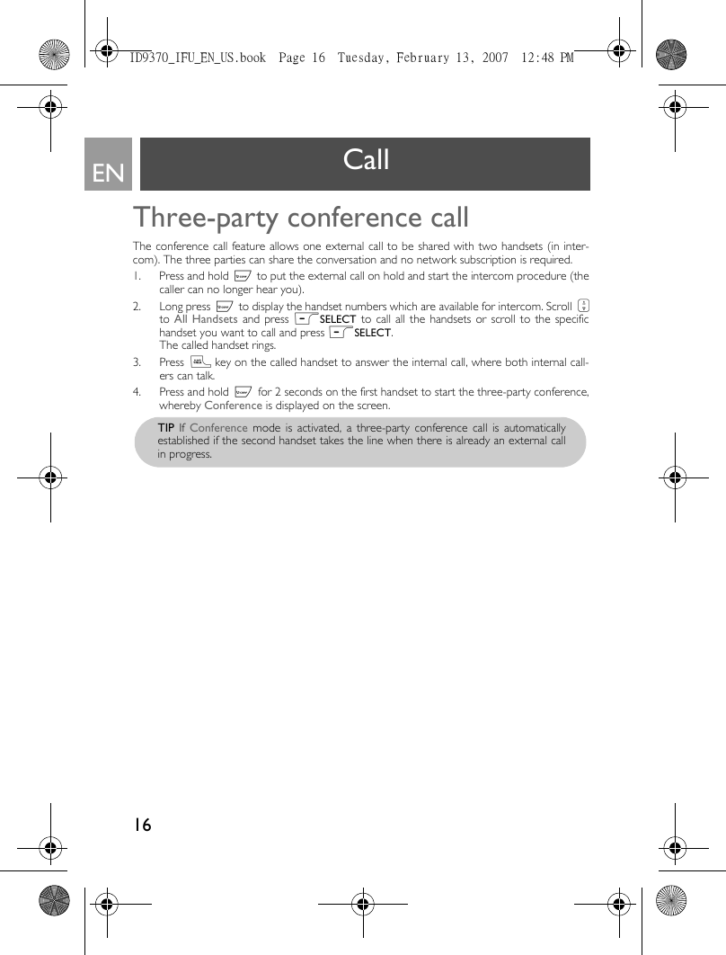 16EN Call Three-party conference callThe conference call feature allows one external call to be shared with two handsets (in inter-com). The three parties can share the conversation and no network subscription is required. 1. Press and hold c to put the external call on hold and start the intercom procedure (thecaller can no longer hear you). 2. Long press c to display the handset numbers which are available for intercom. Scroll :to All Handsets and press mSELECT to call all the handsets or scroll to the specifichandset you want to call and press mSELECT.The called handset rings. 3. Press r key on the called handset to answer the internal call, where both internal call-ers can talk.4. Press and hold c for 2 seconds on the first handset to start the three-party conference,whereby Conference is displayed on the screen.TIP If Conference mode is activated, a three-party conference call is automaticallyestablished if the second handset takes the line when there is already an external callin progress. ID9370_IFU_EN_US.book  Page 16  Tuesday, February 13, 2007  12:48 PM