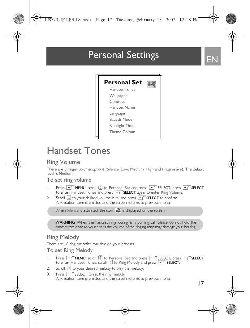 17ENPersonal SettingsHandset TonesRing VolumeThere are 5 ringer volume options (Silence, Low, Medium, High and Progressive). The defaultlevel is Medium. To set ring volume1. Press mMENU, scroll : to Personal Set and press mSELECT, press mSELECTto enter Handset Tones and press mSELECT again to enter Ring Volume.2. Scroll : to your desired volume level and press mSELECT to confirm. A validation tone is emitted and the screen returns to previous menu.Ring MelodyThere are 16 ring melodies available on your handset. To set Ring Melody1. Press mMENU, scroll : to Personal Set and press mSELECT, press mSELECTto enter Handset Tones, scroll : to Ring Melody and press mSELECT.2. Scroll : to your desired melody to play the melody. 3. Press mSELECT to set the ring melody. A validation tone is emitted and the screen returns to previous menu.Personal SetHandset TonesWallpaperContrastHandset NameLanguageBabysit ModeBacklight TimeTheme Colour When Silence is activated, the icon   is displayed on the screen.WARNING When the handset rings during an incoming call, please do not hold thehandset too close to your ear as the volume of the ringing tone may damage your hearing.ID9370_IFU_EN_US.book  Page 17  Tuesday, February 13, 2007  12:48 PM