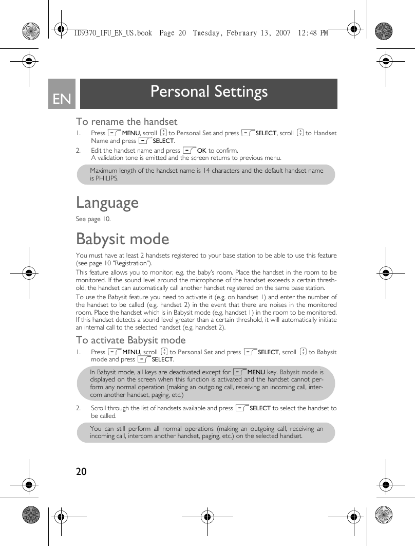 20EN Personal SettingsTo rename the handset1. Press mMENU, scroll : to Personal Set and press mSELECT, scroll : to HandsetName and press mSELECT.2. Edit the handset name and press mOK to confirm. A validation tone is emitted and the screen returns to previous menu.LanguageSee page 10.Babysit mode You must have at least 2 handsets registered to your base station to be able to use this feature(see page 10 &quot;Registration&quot;).This feature allows you to monitor, e.g. the baby’s room. Place the handset in the room to bemonitored. If the sound level around the microphone of the handset exceeds a certain thresh-old, the handset can automatically call another handset registered on the same base station. To use the Babysit feature you need to activate it (e.g. on handset 1) and enter the number ofthe handset to be called (e.g. handset 2) in the event that there are noises in the monitoredroom. Place the handset which is in Babysit mode (e.g. handset 1) in the room to be monitored.If this handset detects a sound level greater than a certain threshold, it will automatically initiatean internal call to the selected handset (e.g. handset 2).To activate Babysit mode1. Press mMENU, scroll : to Personal Set and press mSELECT, scroll : to Babysitmode and press mSELECT.2. Scroll through the list of handsets available and press mSELECT to select the handset tobe called.  Maximum length of the handset name is 14 characters and the default handset nameis PHILIPS.In Babysit mode, all keys are deactivated except for mMENU key. Babysit mode isdisplayed on the screen when this function is activated and the handset cannot per-form any normal operation (making an outgoing call, receiving an incoming call, inter-com another handset, paging, etc.)You can still perform all normal operations (making an outgoing call, receiving anincoming call, intercom another handset, paging, etc.) on the selected handset. ID9370_IFU_EN_US.book  Page 20  Tuesday, February 13, 2007  12:48 PM