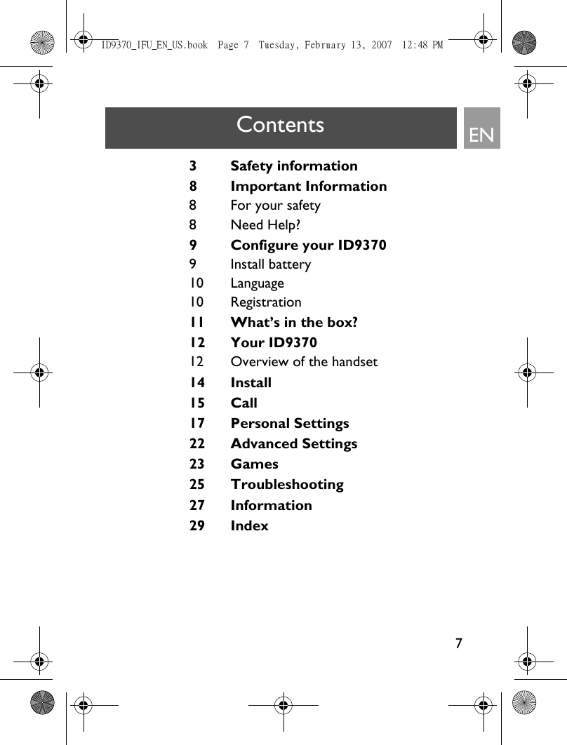 7EN3 Safety information8Important Information8For your safety8Need Help?9 Configure your ID93709 Install battery10 Language10 Registration11 What’s in the box?12 Your ID937012 Overview of the handset14 Install15 Call17 Personal Settings22 Advanced Settings23 Games25 Troubleshooting27 Information29 IndexContentsID9370_IFU_EN_US.book  Page 7  Tuesday, February 13, 2007  12:48 PM