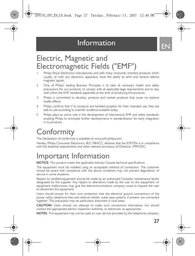 27ENInformationElectric, Magnetic and Electromagnetic Fields (&quot;EMF&quot;)1. Philips Royal Electronics manufactures and sells many consumer oriented products whichusually, as with any electronic apparatus, have the ability to emit and receive electromagnetic signals.2. One of Philips&apos; leading Business Principles is to take all necessary health and safetyprecautions for our products, to comply with all applicable legal requirements and to staywell within the EMF standards applicable at the time of producing the products.3. Philips is committed to develop, produce and market products that cause no adversehealth effects.4. Philips confirms that if its products are handled properly for their intended use, they aresafe to use according to scientific evidence available today.5. Philips plays an active role in the development of international EMF and safety standards,enabling Philips to anticipate further developments in standardisation for early integrationin its products.ConformityThe Declaration of conformity is available on www.p4c.philips.com.Hereby, Philips Consumer Electronics, BLC P&amp;ACC, declares that the ID9370x is in compliancewith the essential requirements and other relevant provisions of Directive 1999/5/EC.Important InformationNOTICE: This product meets the applicable Industry Canada technical specifications.The equipment must be installed using an acceptable method of connection. The customershould be aware that compliance with the above conditions may not prevent degradation ofservice in some situations.Repairs to certified equipment should be made by an authorized Canadian maintenance facilitydesignated by the supplier. Any repairs or alterations made by the user to this equipment, orequipment malfunctions, may give the telecommunications company cause to request the userto disconnect the equipment.Users should ensure for their own protection that the electrical ground connections of thepower utility, telephone lines and internal metallic water pipe systems, if present, are connectedtogether. This precaution may be particularly important in rural areas.CAUTION: Users should not attempt to make such connections themselves, but shouldcontact the appropriate electric inspection authority, or electrician, as appropriate.NOTES: This equipment may not be used on coin service provided by the telephone company.ID9370_IFU_EN_US.book  Page 27  Tuesday, February 13, 2007  12:48 PM