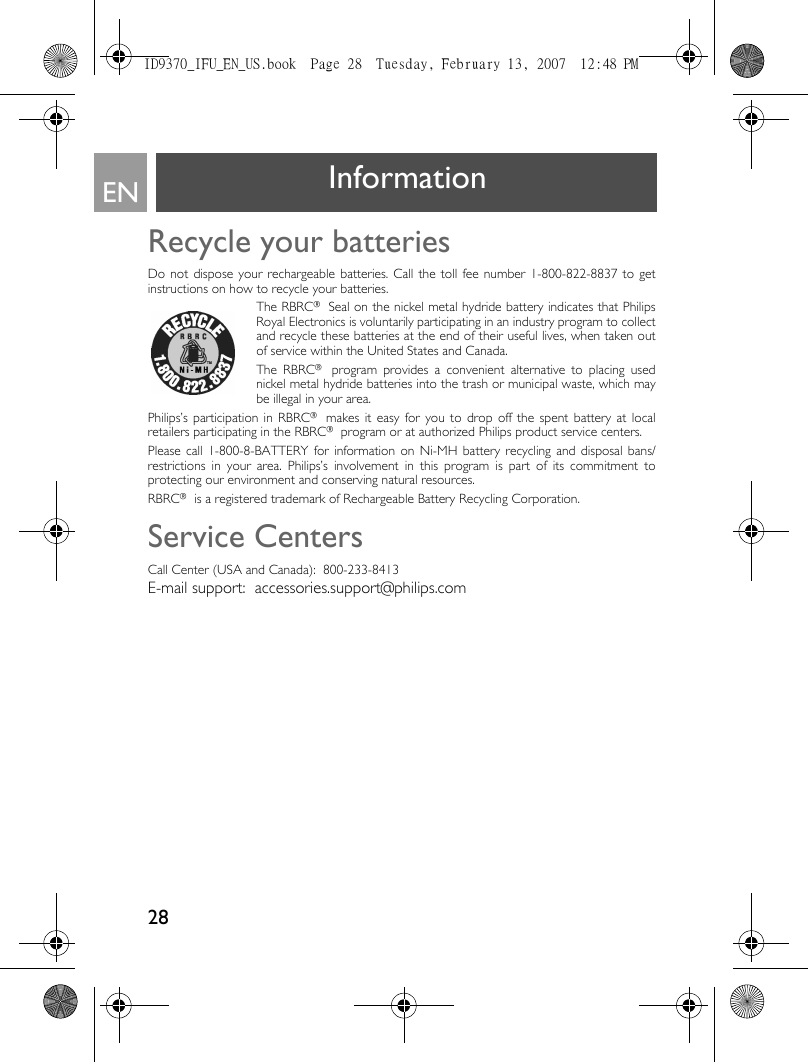 28EN InformationRecycle your batteriesDo not dispose your rechargeable batteries. Call the toll fee number 1-800-822-8837 to getinstructions on how to recycle your batteries.The RBRC® Seal on the nickel metal hydride battery indicates that PhilipsRoyal Electronics is voluntarily participating in an industry program to collectand recycle these batteries at the end of their useful lives, when taken outof service within the United States and Canada.The RBRC® program provides a convenient alternative to placing usednickel metal hydride batteries into the trash or municipal waste, which maybe illegal in your area.Philips’s participation in RBRC® makes it easy for you to drop off the spent battery at localretailers participating in the RBRC® program or at authorized Philips product service centers.Please call 1-800-8-BATTERY for information on Ni-MH battery recycling and disposal bans/restrictions in your area. Philips’s involvement in this program is part of its commitment toprotecting our environment and conserving natural resources.RBRC® is a registered trademark of Rechargeable Battery Recycling Corporation.Service CentersCall Center (USA and Canada):  800-233-8413E-mail support:  accessories.support@philips.comID9370_IFU_EN_US.book  Page 28  Tuesday, February 13, 2007  12:48 PM