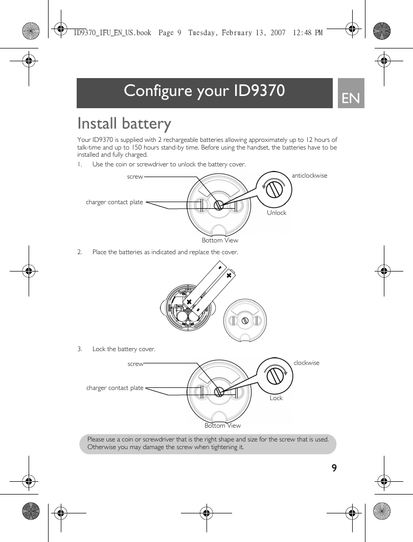 9ENConfigure your ID9370Install batteryYour ID9370 is supplied with 2 rechargeable batteries allowing approximately up to 12 hours oftalk-time and up to 150 hours stand-by time. Before using the handset, the batteries have to beinstalled and fully charged. 1. Use the coin or screwdriver to unlock the battery cover.2. Place the batteries as indicated and replace the cover.3. Lock the battery cover.screwcharger contact plateBottom ViewUnlockanticlockwisecharger contact platescrewLockclockwiseBottom ViewPlease use a coin or screwdriver that is the right shape and size for the screw that is used.Otherwise you may damage the screw when tightening it.ID9370_IFU_EN_US.book  Page 9  Tuesday, February 13, 2007  12:48 PM