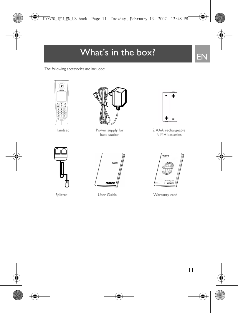 11ENWhat’s in the box?The following accessories are included:Power supply for base stationUser Guide Warranty cardHandset 2 AAA rechargeable NiMH batteriesSplitter ID9370_IFU_EN_US.book  Page 11  Tuesday, February 13, 2007  12:48 PM