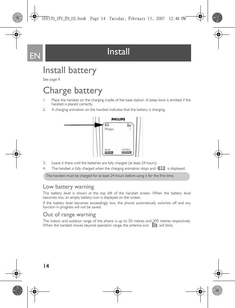 14EN InstallInstall batterySee page 9.Charge battery1. Place the handset on the charging cradle of the base station. A beep tone is emitted if thehandset is placed correctly.2. A charging animation on the handset indicates that the battery is charging.3. Leave it there until the batteries are fully charged (at least 24 hours). 4. The handset is fully charged when the charging animation stops and is displayed.Low battery warningThe battery level is shown at the top left of the handset screen. When the battery levelbecomes low, an empty battery icon is displayed on the screen.If the battery level becomes exceedingly low, the phone automatically switches off and anyfunction in progress will not be saved. Out of range warningThe indoor and outdoor range of the phone is up to 50 metres and 300 metres respectively.When the handset moves beyond operation range, the antenna icon   will blink. Philips 108-08MENU06:00pmREDIALThe handset must be charged for at least 24 hours before using it for the first time.ID9370_IFU_EN_US.book  Page 14  Tuesday, February 13, 2007  12:48 PM