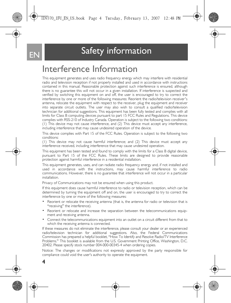 4EN Safety informationInterference InformationThis equipment generates and uses radio frequency energy which may interfere with residentialradio and television reception if not properly installed and used in accordance with instructionscontained in this manual. Reasonable protection against such interference is ensured, althoughthere is no guarantee this will not occur in a given installation. If interference is suspected andverified by switching this equipment on and off, the user is encouraged to try to correct theinterference by one or more of the following measures: Reorient the radio/television receiver’santenna, relocate the equipment with respect to the receiver, plug the equipment and receiverinto separate circuit outlets. The user may also wish to consult a qualified radio/televisiontechnician for additional suggestions. This equipment has been fully tested and complies with alllimits for Class B computing devices pursuant to part 15 FCC Rules and Regulations. This devicecomplies with RSS-210 of Industry Canada. Operation is subject to the following two conditions:(1) This device may not cause interference, and (2) This device must accept any interference,including interference that may cause undesired operation of the device.This device complies with Part 15 of the FCC Rules. Operation is subject to the following twoconditions: (1) This device may not cause harmful interference; and (2) This device must accept anyinterference received, including interference that may cause undesired operation.This equipment has been tested and found to comply with the limits for a Class B digital device,pursuant to Part 15 of the FCC Rules. These limits are designed to provide reasonableprotection against harmful interference in a residential installation.This equipment generates, uses, and can radiate radio frequency energy and, if not installed andused in accordance with the instructions, may cause harmful interference to radiocommunications. However, there is no guarantee that interference will not occur in a particularinstallation.Privacy of Communications may not be ensured when using this product.If this equipment does cause harmful interference to radio or television reception, which can bedetermined by turning the equipment off and on, the user is encouraged to try to correct theinterference by one or more of the following measures:•  Reorient or relocate the receiving antenna (that is, the antenna for radio or television that is“receiving” the interference).•  Reorient or relocate and increase the separation between the telecommunications equip-ment and receiving antenna.•  Connect the telecommunications equipment into an outlet on a circuit different from that towhich the receiving antenna is connected.If these measures do not eliminate the interference, please consult your dealer or an experiencedradio/television technician for additional suggestions. Also, the Federal CommunicationsCommission has prepared a helpful booklet, “How To Identify and Resolve Radio/TV InterferenceProblems.” This booklet is available from the U.S. Government Printing Office, Washington, D.C.20402. Please specify stock number 004-000-00345-4 when ordering copies.Notice: The changes or modifications not expressly approved by the party responsible forcompliance could void the user&apos;s authority to operate the equipment.ID9370_IFU_EN_US.book  Page 4  Tuesday, February 13, 2007  12:48 PM