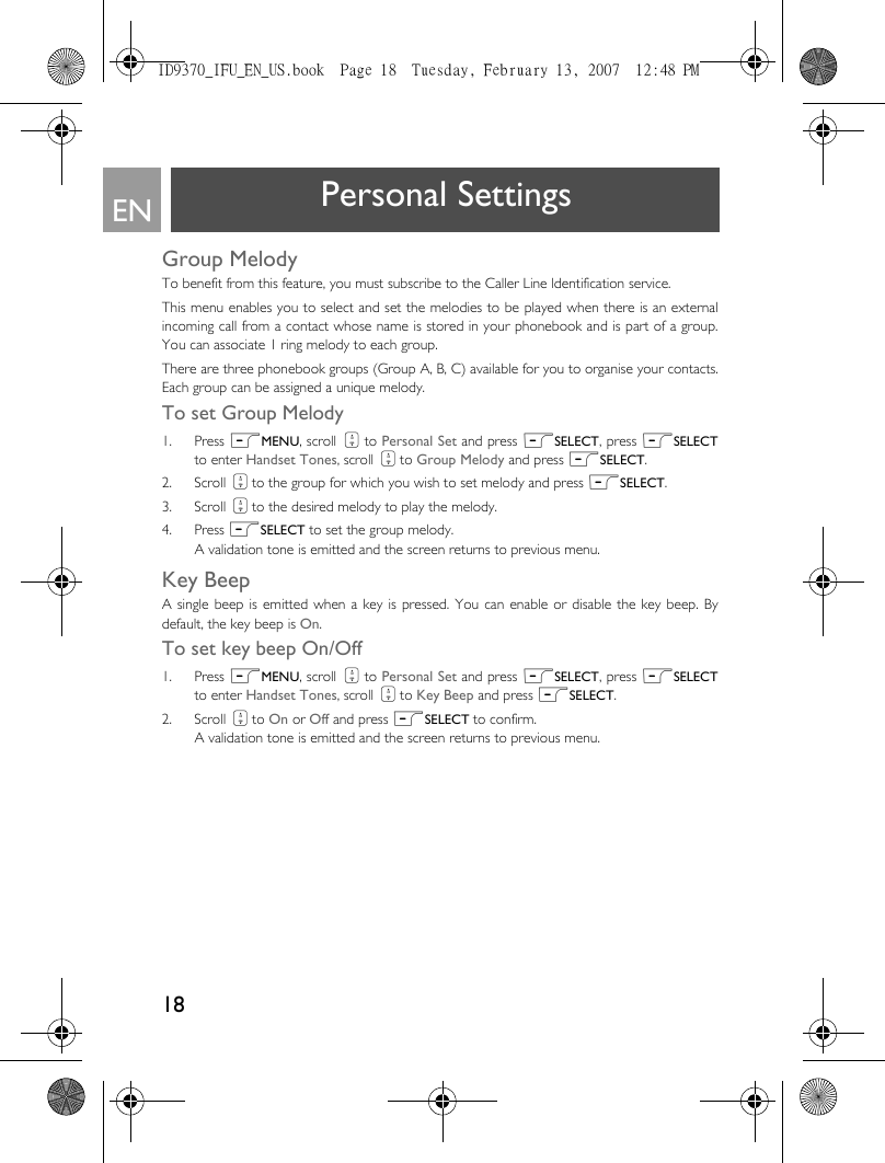 18EN Personal SettingsGroup MelodyTo benefit from this feature, you must subscribe to the Caller Line ldentification service. This menu enables you to select and set the melodies to be played when there is an externalincoming call from a contact whose name is stored in your phonebook and is part of a group.You can associate 1 ring melody to each group.There are three phonebook groups (Group A, B, C) available for you to organise your contacts.Each group can be assigned a unique melody. To set Group Melody1. Press mMENU, scroll : to Personal Set and press mSELECT, press mSELECTto enter Handset Tones, scroll : to Group Melody and press mSELECT.2. Scroll : to the group for which you wish to set melody and press mSELECT.3. Scroll : to the desired melody to play the melody.4. Press mSELECT to set the group melody. A validation tone is emitted and the screen returns to previous menu.Key BeepA single beep is emitted when a key is pressed. You can enable or disable the key beep. Bydefault, the key beep is On.To set key beep On/Off1. Press mMENU, scroll : to Personal Set and press mSELECT, press mSELECTto enter Handset Tones, scroll : to Key Beep and press mSELECT.2. Scroll : to On or Off and press mSELECT to confirm. A validation tone is emitted and the screen returns to previous menu.ID9370_IFU_EN_US.book  Page 18  Tuesday, February 13, 2007  12:48 PM