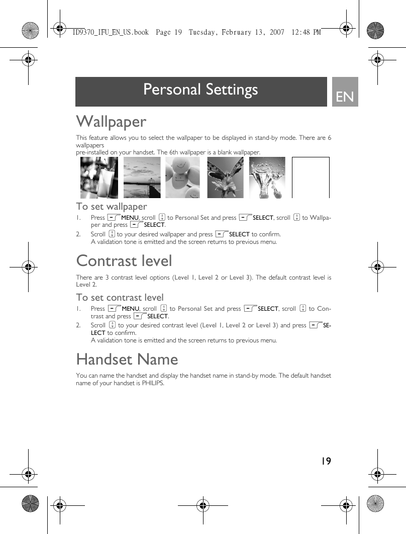 19ENPersonal SettingsWallpaperThis feature allows you to select the wallpaper to be displayed in stand-by mode. There are 6wallpapers pre-installed on your handset. The 6th wallpaper is a blank wallpaper. To set wallpaper1. Press mMENU, scroll : to Personal Set and press mSELECT, scroll : to Wallpa-per and press mSELECT.2. Scroll : to your desired wallpaper and press mSELECT to confirm.A validation tone is emitted and the screen returns to previous menu.Contrast levelThere are 3 contrast level options (Level 1, Level 2 or Level 3). The default contrast level isLevel 2.To set contrast level1. Press mMENU, scroll : to Personal Set and press mSELECT, scroll : to Con-trast and press mSELECT.2. Scroll : to your desired contrast level (Level 1, Level 2 or Level 3) and press mSE-LECT to confirm.A validation tone is emitted and the screen returns to previous menu. Handset NameYou can name the handset and display the handset name in stand-by mode. The default handsetname of your handset is PHILIPS. ID9370_IFU_EN_US.book  Page 19  Tuesday, February 13, 2007  12:48 PM