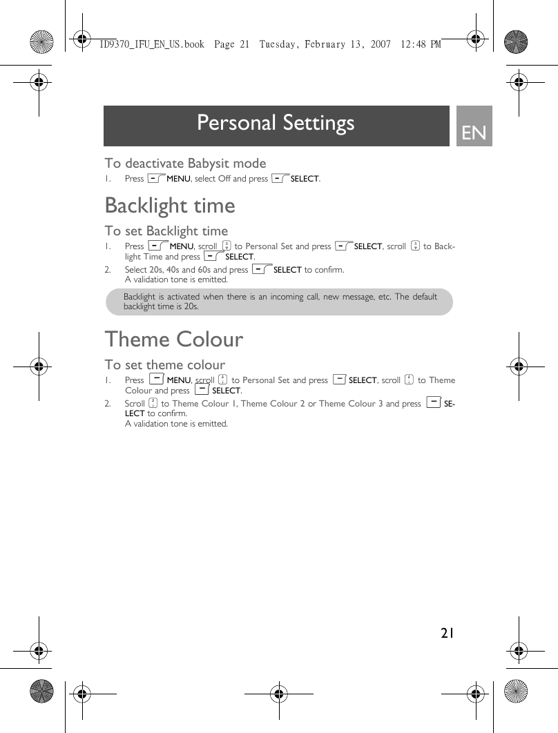 21ENPersonal SettingsTo deactivate Babysit mode1. Press mMENU, select Off and press mSELECT. Backlight time To set Backlight time1. Press mMENU, scroll : to Personal Set and press mSELECT, scroll : to Back-light Time and press mSELECT. 2. Select 20s, 40s and 60s and press mSELECT to confirm. A validation tone is emitted.Theme Colour To set theme colour 1. Press mMENU, scroll : to Personal Set and press mSELECT, scroll : to ThemeColour and press mSELECT. 2. Scroll : to Theme Colour 1, Theme Colour 2 or Theme Colour 3 and press mSE-LECT to confirm. A validation tone is emitted.Backlight is activated when there is an incoming call, new message, etc. The defaultbacklight time is 20s. ID9370_IFU_EN_US.book  Page 21  Tuesday, February 13, 2007  12:48 PM