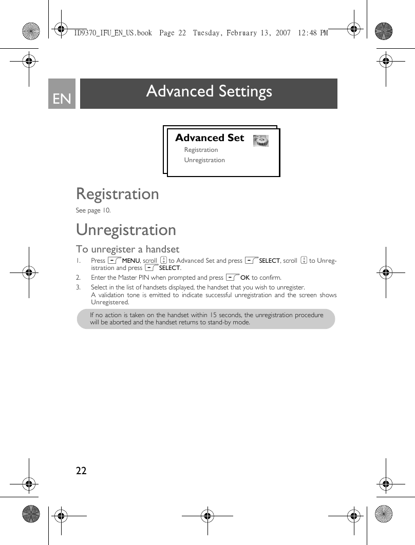 22EN Advanced SettingsRegistrationSee page 10.UnregistrationTo unregister a handset1. Press mMENU, scroll : to Advanced Set and press mSELECT, scroll : to Unreg-istration and press mSELECT.2. Enter the Master PIN when prompted and press mOK to confirm.3. Select in the list of handsets displayed, the handset that you wish to unregister.A validation tone is emitted to indicate successful unregistration and the screen showsUnregistered.Advanced SetRegistrationUnregistrationIf no action is taken on the handset within 15 seconds, the unregistration procedurewill be aborted and the handset returns to stand-by mode.ID9370_IFU_EN_US.book  Page 22  Tuesday, February 13, 2007  12:48 PM