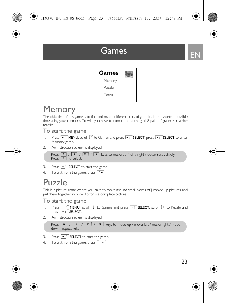 23ENGamesMemoryThe objective of this game is to find and match different pairs of graphics in the shortest possibletime using your memory. To win, you have to complete matching all 8 pairs of graphics in a 4x4matrix.To start the game1. Press mMENU, scroll : to Games and press mSELECT, press mSELECT to enterMemory game.2. An instruction screen is displayed.3. Press mSELECT to start the game.4. To exit from the game, press &gt;.PuzzleThis is a picture game where you have to move around small pieces of jumbled up pictures andput them together in order to form a complete picture.To start the game1. Press mMENU, scroll : to Games and press mSELECT, scroll : to Puzzle andpress mSELECT.2. An instruction screen is displayed.3. Press mSELECT to start the game.4. To exit from the game, press &gt;.GamesMemoryPuzzleTetrisPress 2 / 4 / 6 / 8 keys to move up / left / right / down respectively. Press 5 to select.Press 2 / 4 / 6 / 8 keys to move up / move left / move right / movedown respectively.ID9370_IFU_EN_US.book  Page 23  Tuesday, February 13, 2007  12:48 PM