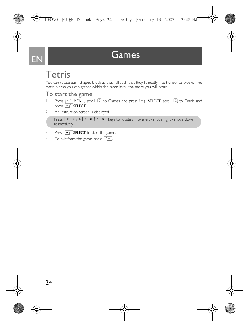 24EN GamesTetrisYou can rotate each shaped block as they fall such that they fit neatly into horizontal blocks. Themore blocks you can gather within the same level, the more you will score. To start the game1. Press mMENU, scroll : to Games and press mSELECT, scroll : to  Tetris andpress mSELECT.2. An instruction screen is displayed.3. Press mSELECT to start the game.4. To exit from the game, press &gt;.Press 2 / 4 / 6 / 8 keys to rotate / move left / move right / move downrespectively.ID9370_IFU_EN_US.book  Page 24  Tuesday, February 13, 2007  12:48 PM