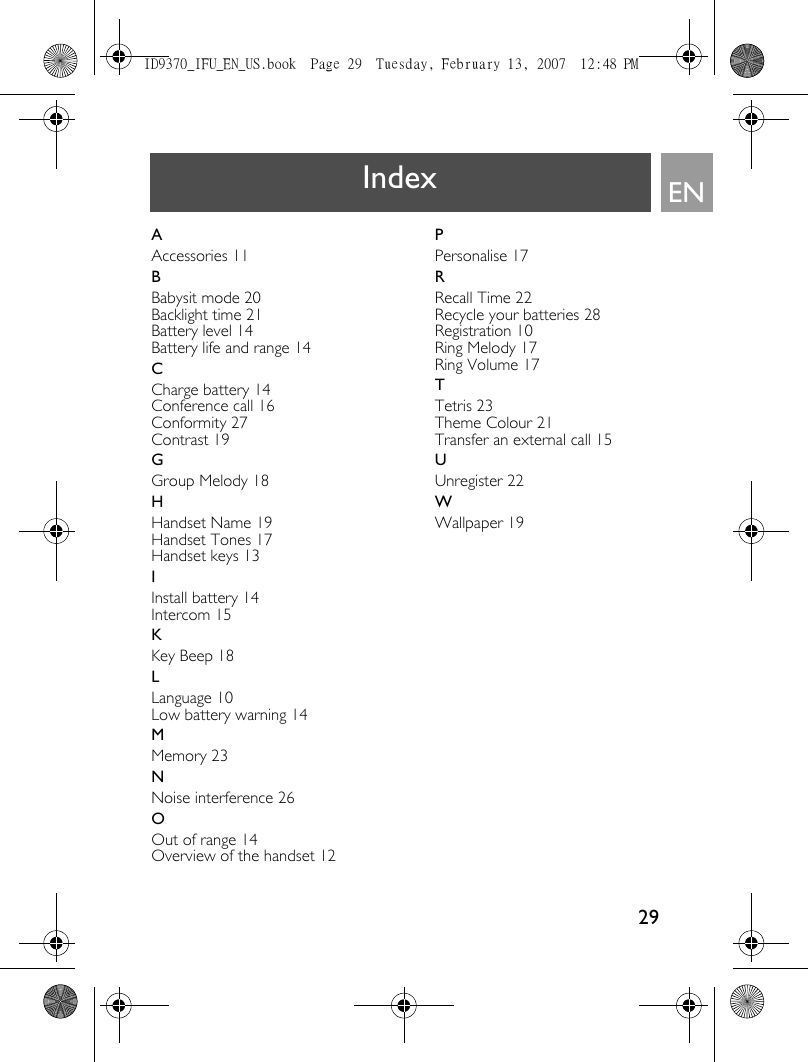 29ENIndexAAccessories 11BBabysit mode 20Backlight time 21Battery level 14Battery life and range 14CCharge battery 14Conference call 16Conformity 27Contrast 19GGroup Melody 18HHandset Name 19Handset Tones 17Handset keys 13IInstall battery 14Intercom 15KKey Beep 18LLanguage 10Low battery warning 14MMemory 23NNoise interference 26OOut of range 14Overview of the handset 12PPersonalise 17RRecall Time 22Recycle your batteries 28Registration 10Ring Melody 17Ring Volume 17TTetris 23Theme Colour 21Transfer an external call 15UUnregister 22WWallpaper 19ID9370_IFU_EN_US.book  Page 29  Tuesday, February 13, 2007  12:48 PM