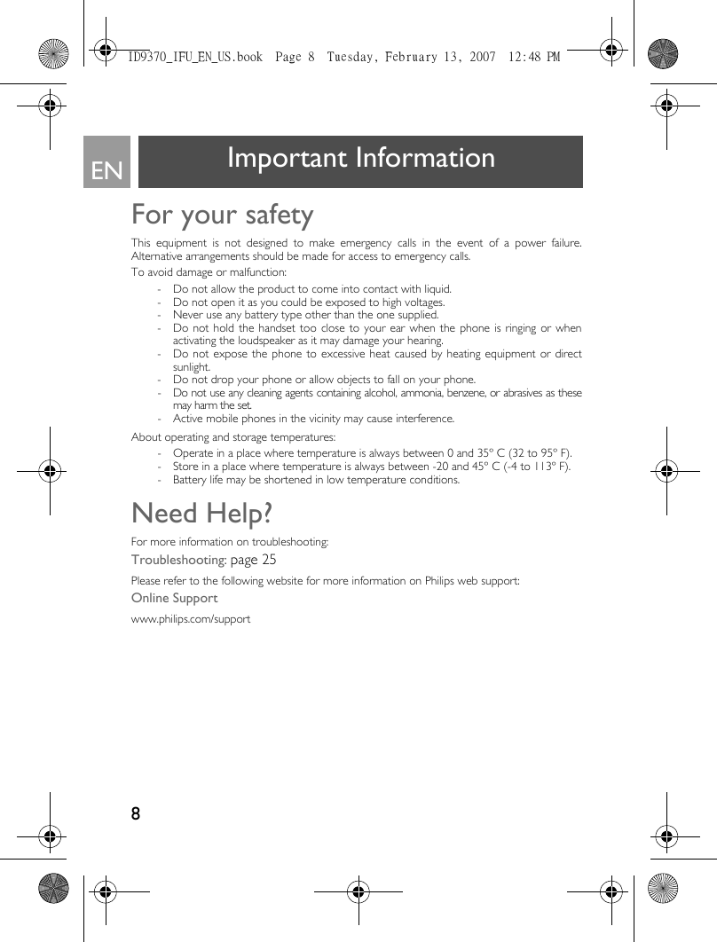 8EN Important InformationFor your safety This equipment is not designed to make emergency calls in the event of a power failure.Alternative arrangements should be made for access to emergency calls.To avoid damage or malfunction:- Do not allow the product to come into contact with liquid.- Do not open it as you could be exposed to high voltages.- Never use any battery type other than the one supplied.- Do not hold the handset too close to your ear when the phone is ringing or whenactivating the loudspeaker as it may damage your hearing.- Do not expose the phone to excessive heat caused by heating equipment or directsunlight.- Do not drop your phone or allow objects to fall on your phone.- Do not use any cleaning agents containing alcohol, ammonia, benzene, or abrasives as thesemay harm the set.- Active mobile phones in the vicinity may cause interference.About operating and storage temperatures:- Operate in a place where temperature is always between 0 and 35º C (32 to 95º F).- Store in a place where temperature is always between -20 and 45º C (-4 to 113º F).- Battery life may be shortened in low temperature conditions.Need Help?For more information on troubleshooting:Troubleshooting: page 25Please refer to the following website for more information on Philips web support:Online Supportwww.philips.com/supportID9370_IFU_EN_US.book  Page 8  Tuesday, February 13, 2007  12:48 PM