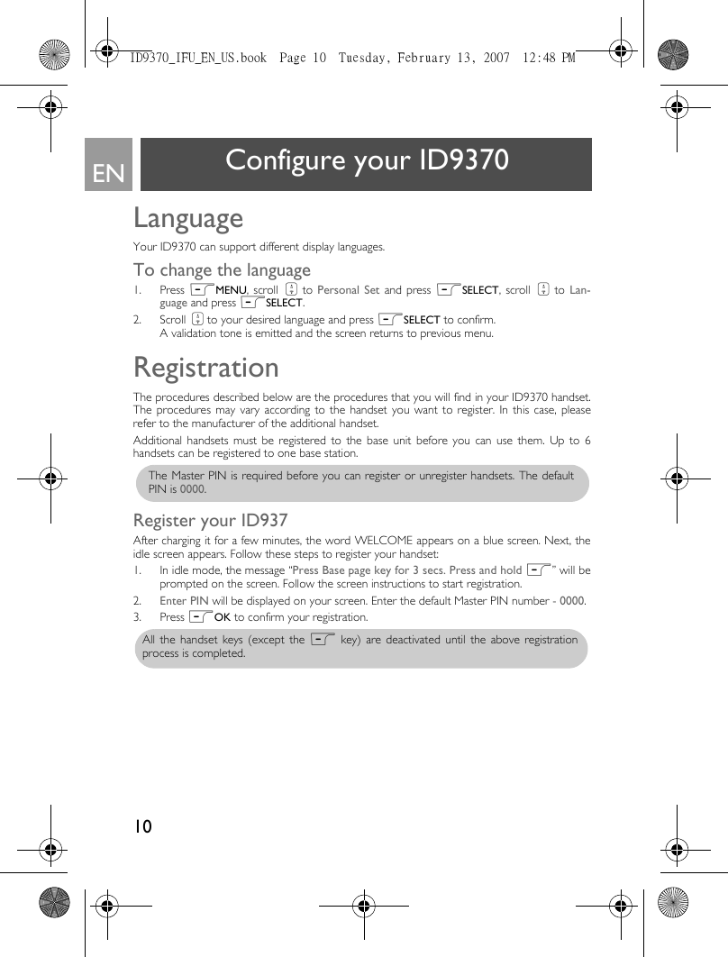 10EN Configure your ID9370LanguageYour ID9370 can support different display languages. To change the language1. Press mMENU, scroll : to Personal Set and press mSELECT, scroll : to  Lan-guage and press mSELECT.2. Scroll : to your desired language and press mSELECT to confirm. A validation tone is emitted and the screen returns to previous menu.RegistrationThe procedures described below are the procedures that you will find in your ID9370 handset.The procedures may vary according to the handset you want to register. In this case, pleaserefer to the manufacturer of the additional handset.Additional handsets must be registered to the base unit before you can use them. Up to 6handsets can be registered to one base station.Register your ID937After charging it for a few minutes, the word WELCOME appears on a blue screen. Next, theidle screen appears. Follow these steps to register your handset:1. In idle mode, the message “Press Base page key for 3 secs. Press and hold m” will beprompted on the screen. Follow the screen instructions to start registration.2. Enter PIN will be displayed on your screen. Enter the default Master PIN number - 0000.3. Press mOK to confirm your registration.The Master PIN is required before you can register or unregister handsets. The defaultPIN is 0000.All the handset keys (except the m key) are deactivated until the above registrationprocess is completed. ID9370_IFU_EN_US.book  Page 10  Tuesday, February 13, 2007  12:48 PM