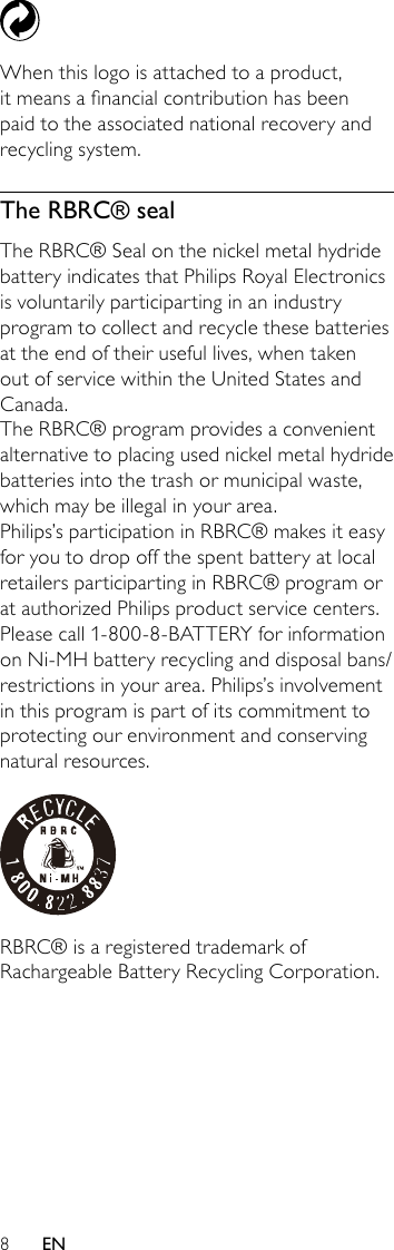 8 When this logo is attached to a product, it means a nancial contribution has been paid to the associated national recovery and recycling system.The RBRC® sealThe RBRC® Seal on the nickel metal hydride battery indicates that Philips Royal Electronics is voluntarily participarting in an industry program to collect and recycle these batteries at the end of their useful lives, when taken out of service within the United States and Canada.The RBRC® program provides a convenient alternative to placing used nickel metal hydride batteries into the trash or municipal waste, which may be illegal in your area.Philips’s participation in RBRC® makes it easy for you to drop off the spent battery at local retailers participarting in RBRC® program or at authorized Philips product service centers. Please call 1-800-8-BATTERY for information on Ni-MH battery recycling and disposal bans/restrictions in your area. Philips’s involvement in this program is part of its commitment to protecting our environment and conserving natural resources. RBRC® is a registered trademark of Rachargeable Battery Recycling Corporation.EN