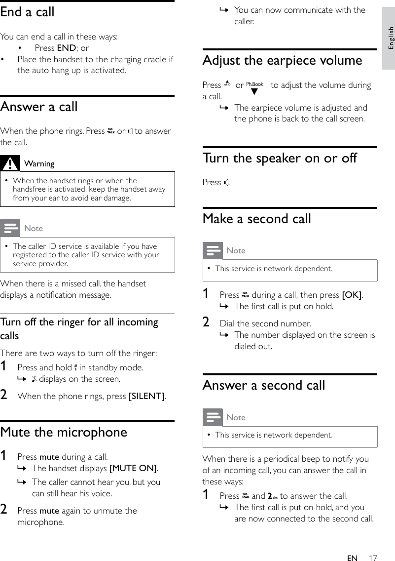 17You can now communicate with the  »caller.Adjust the earpiece volumePress call ID or Ph.Book to adjust the volume during a call.The earpiece volume is adjusted and  »the phone is back to the call screen.Turn the speaker on or offPress  .Make a second callNoteThis service is network dependent. •1  Press flashT A LK during a call, then press [OK].The rst call is put on hold. »2  Dial the second number. The number displayed on the screen is  »dialed out.Answer a second callNoteThis service is network dependent. •When there is a periodical beep to notify you of an incoming call, you can answer the call in these ways:1  Press flashT A LK and   to answer the call.The rst call is put on hold, and you  »are now connected to the second call.End a callYou can end a call in these ways:Press •  END; orPlace the handset to the charging cradle if • the auto hang up is activated.Answer a callWhen the phone rings. Press flashT A LK or   to answer the call.WarningWhen the handset rings or when the  •handsfree is activated, keep the handset away from your ear to avoid ear damage.NoteThe caller ID service is available if you have  •registered to the caller ID service with your service provider.When there is a missed call, the handset displays a notication message. Turn off the ringer for all incoming callsThere are two ways to turn off the ringer:1  Press and hold   in standby mode. » displays on the screen. 2  When the phone rings, press [SILENT].Mute the microphone1  Press mute during a call. The handset displays  »[MUTE ON].The caller cannot hear you, but you  »can still hear his voice.2  Press mute again to unmute the microphone.EnglishEN