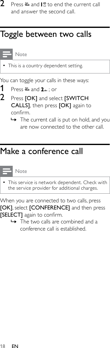 182  Press flashT A LK and   to end the current call and answer the second call.Toggle between two callsNoteThis is a country dependent setting. •You can toggle your calls in these ways:1  Press flashT A LK and   ; or2  Press [OK] and select [SWITCH CALLS], then press [OK] again to conrm.The current call is put on hold, and you  »are now connected to the other call.Make a conference callNoteThis service is network dependent. Check with  •the service provider for additional charges.When you are connected to two calls, press [OK], select [CONFERENCE] and then press [SELECT] again to conrm. The two calls are combined and a  »conference call is established.EN