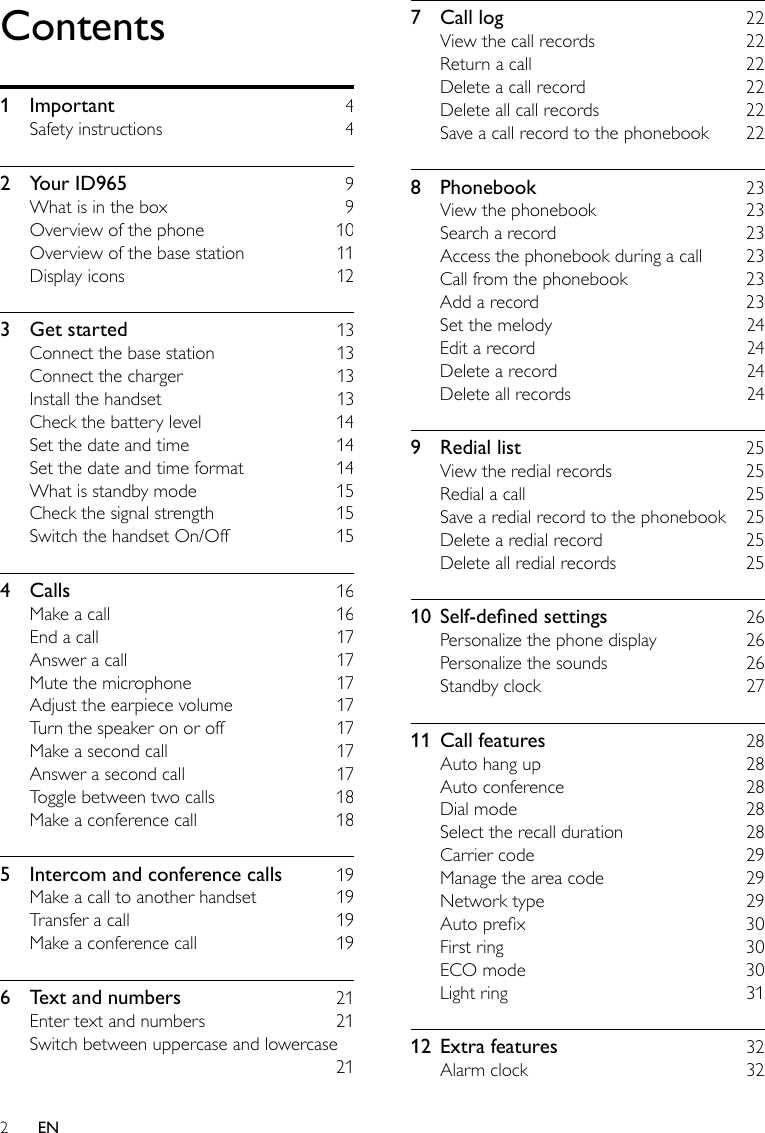 27  Call log    22View the call records    22Return a call    22Delete a call record    22Delete all call records    22Save a call record to the phonebook    228  Phonebook    23View the phonebook    23Search a record    23Access the phonebook during a call    23Call from the phonebook    23Add a record    23Set the melody    24Edit a record    24Delete a record    24Delete all records    249  Redial list    25View the redial records    25Redial a call    25Save a redial record to the phonebook    25Delete a redial record    25Delete all redial records    2510 Self-denedsettings  26Personalize the phone display    26Personalize the sounds    26Standby clock    2711  Call features    28Auto hang up    28Auto conference    28Dial mode    28Select the recall duration    28Carrier code    29Manage the area code    29Network type    29Auto prex    30First ring    30ECO mode    30Light ring    3112  Extra features    32Alarm clock    32Contents1  Important    4Safety instructions    42  Your ID965    9What is in the box    9Overview of the phone    10Overview of the base station    11Display icons    123  Get started    13Connect the base station    13Connect the charger    13Install the handset    13Check the battery level    14Set the date and time    14Set the date and time format    14What is standby mode    15Check the signal strength    15Switch the handset On/Off    154  Calls    16Make a call    16End a call    17Answer a call    17Mute the microphone    17Adjust the earpiece volume    17Turn the speaker on or off    17Make a second call    17Answer a second call    17Toggle between two calls    18Make a conference call    185  Intercom and conference calls    19Make a call to another handset    19Transfer a call    19Make a conference call    196  Text and numbers    21Enter text and numbers    21Switch between uppercase and lowercase     21EN